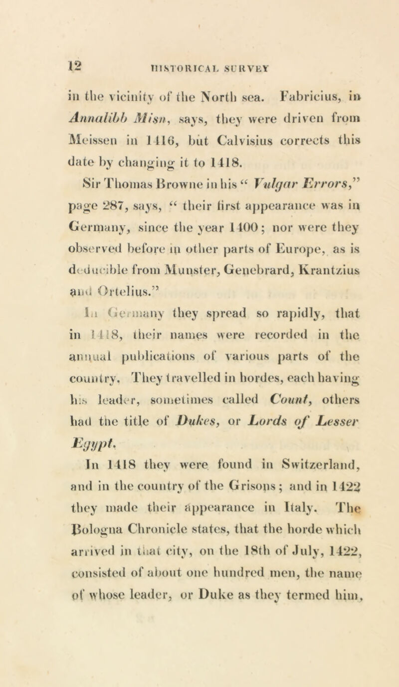 I HISTORICAL SURVEY in the vicinity of the North sea. Fabricius, in Annalibb Mi$n, says, they were driven from Meissen in 1 116, but Calvisius corrects this date by changing it to 1418. Sir Thomas Browne in his “ Vulgar Errors,” page 287, says, “ their lirst appearance was in Germany, since the year 1400; nor were they observed before in other parts of Europe, as is dcduciblc from Munster, Genebrard, Krantzius and Ortelius.” 1.i Germany they spread so rapidly, that in 1418, their names were recorded in the annual publications of various parts of the country. They travelled in hordes, each having his leader, sometimes called Count, others had the title of Dubes, or Lords of Lesser Egypt. In 1418 tliev were found in Switzerland, and in the country of the Grisons; and in 1422 they made their appearance in Italy. The Bologna Chronicle states, that the horde which arrived in that eitv, on the 18th of July, 1422, consisted of about one hundred men, the name of whose leader, or Duke as they termed him.