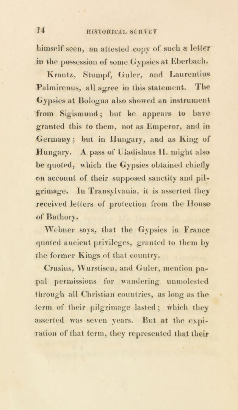 himself seen, an attested copy of such a letter in the possession of some Gypsies at Eberbach. Kranto, Stumpf, Guler, and Laurentius Palmirenus, all agree in this statement. The Gypsies at Bologna also showed an instrument from Sigismund; but he appears to have granted this to them, not as Emperor, and in Germany; but in Hungary, and as King of Hungary. A pass of Liadislaus II. might also be quoted* which the Gypsies obtained chiefly on account of their supposed sanctity and pil- grimage. In Transylvania, it is asserted they received letters of protection from the House of Bathory. Webner says, that the Gypsies in France quoted ancient privileges, granted to them by the former Kings of that country. Cr u si us, W urstisen, and Gviler, mention pa- pal permissions for wandering unmolested through all Christian countries, as long as the term of their pilgrimage lasted ; which they asserted was seven years. But at the expi- ration of that term, they represented that tlicir