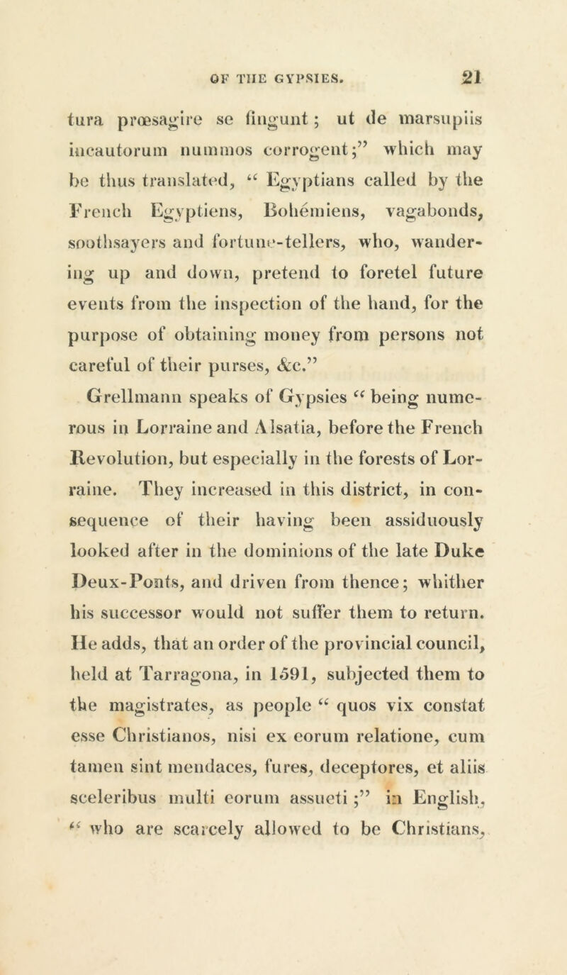 tura proesagire se (ingunt; ut de marsupiis iucautoruin nummos corrogent;” which may be thus translated, u Egyptians called by the French Egvptiens, Bohemiens, vagabonds, soothsayers and fortune-tellers, who, wander- ing up and down, pretend to foretel future events from the inspection of the hand, for the purpose of obtaining money from persons not careful of their purses, &c.” Grellmann speaks of Gypsies ce being nume- rous in Lorraine and Alsatia, before the French Revolution, but especially in the forests of Lor- raine. They increased in this district, in con- sequence of their having been assiduously looked after in the dominions of the late Duke Deux-Ponts, and driven from thence; whither his successor would not suffer them to return. He adds, that an order of the provincial council, held at Tarragona, in 1591, subjected them to the magistrates, as people “ quos vix constat esse Christianos, nisi ex eorum relatione, cum tamen sint inendaces, fures, deceptores, et aliis sceleribus multi eorum assucti in English, who are scarcely allowed to be Christians,