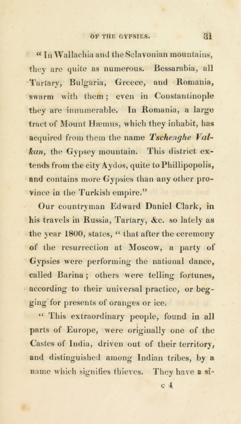 “ In Wallachia and theSclavonian mountains, they are quite as numerous. Bessarabia, all Tartary, Bulgaria, Greece, and Romania, swarm with them; even in Constantinople they are innumerable. In Romania, a large tract of Mount Hamms, which they inhabit, has acquired from them the name Tschenghe J al- kan, the Gvpsey mountain. This district ex- tends from the city Aydos, quite to Phillipopolis, and contains more Gypsies than any other pro- vince in the Turkish empire.” Our countryman Edward Daniel Clark, in his travels in Russia, Tartary, &c. so lately as the year 1800, states, “ that after the ceremony of the resurrection at Moscow, a party of Gypsies were performing the national dance, called Barina; others were telling fortunes, according to their universal practice, or beg- ging for presents of oranges or ice. “ This extraordinary people, found in all parts of Europe, were originally one of the Castes of India, driven out of their territory, and distinguished among Indian tribes, by a. name which signifies thieves. They have a si- c k