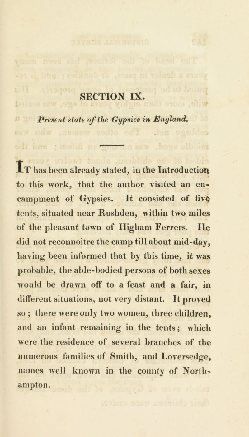 SECTION IX. Present state of the Gypsies in England, It has been already stated, in the Introduction to this work, that the author visited an en- campment of Gypsies. It consisted of fivfc tents, situated near Rushden, within two miles of the pleasant town of Higham Ferrers. He did not reconnoitre the camp till about mid-day, having been informed that by this time, it was probable, the able-bodied persons of both sexes would be drawn off to a feast and a fair, in different situations, not very distant. It proved so ; there were only two women, three children, and an infant remaining in the tents; which were the residence of several brandies of the numerous families of Smith, and Loversedge, names well known in the county of North- ampton.