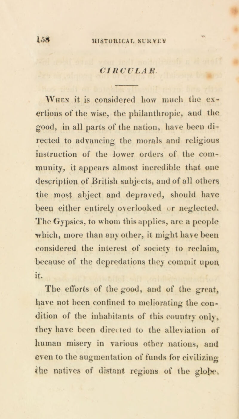 HISTORICAL SUlt VR!? CIRCULAR. When it is considered how much the ex- ertions of the wise, the philanthropic, and the good, in all parts of the nation, have been di- rected to advancing the morals and religious instruction of the lower orders of the com- munity, it appears almost incredible that one description of British subjects, and of all others the most abject and depraved, should have been either entirely overlooked i r neglected. The Gypsies, to whom this applies, are a people which, more than any other, it might have been considered the interest of society to reclaim., because of the depredations they commit upon it. The efforts of the good, and of the great, have not been confined to meliorating the con- dition of the inhabitants of this country only, they have been directed to the alleviation of human misery in various other nations, and even to the augmentation of funds for civilizing the natives of distant regions of the glot>e,