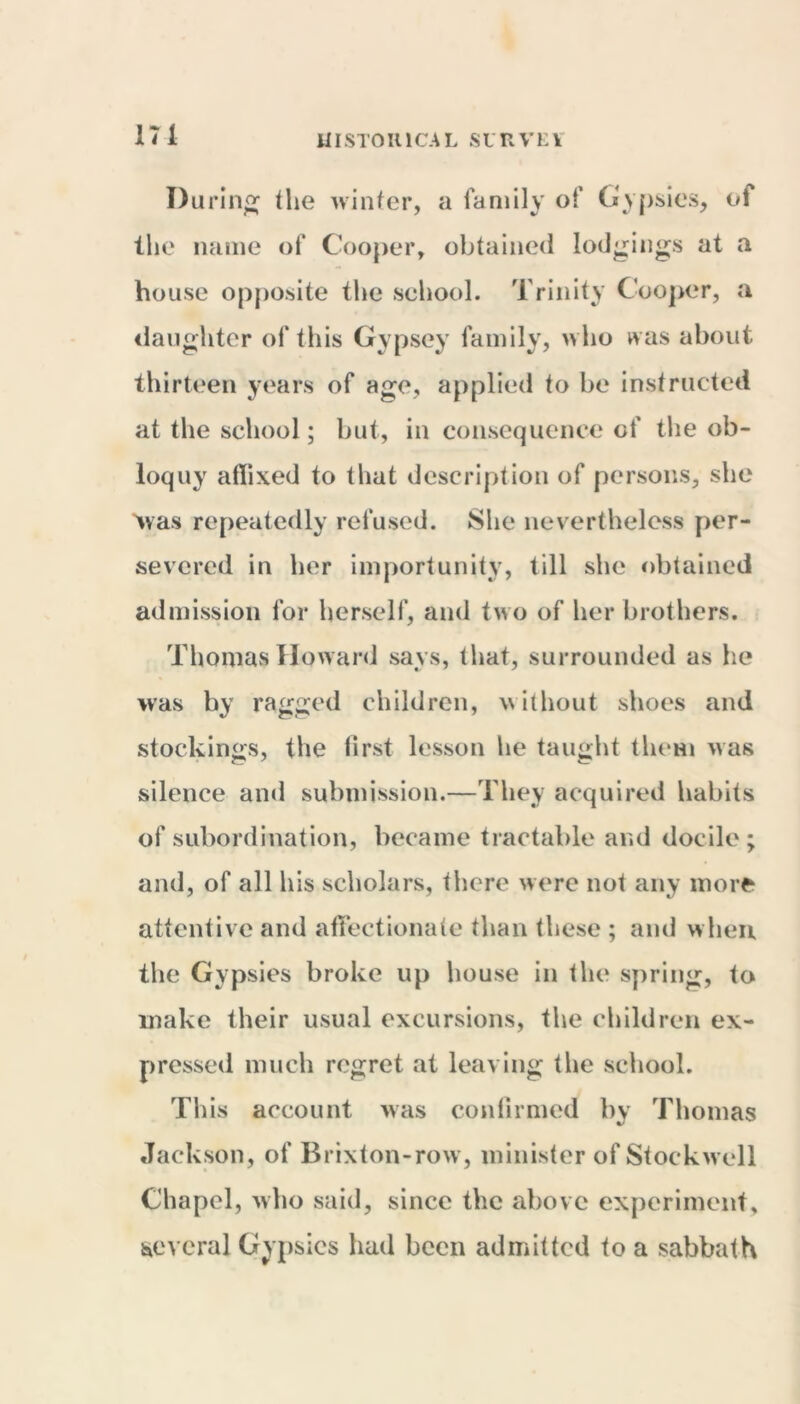 During the winter, a family of Gypsies, of the name of Cooper, obtained lodgings at a house opposite the school. Trinity Cooper, a daughter of this Gypsey family, who was about thirteen years of age, applied to be instructed at the school; but, in consequence of the ob- loquy affixed to that description of persons, she Was repeatedly refused. She nevertheless per- severed in her importunity, till she obtained admission for herself, and two of her brothers. Thomas Howard says, that, surrounded as he was by ragged children, without shoes and stockings, the lirst lesson he taught them was silence and submission.—They acquired habits of subordination, became tractable and docile; and, of all his scholars, there were not any more attentive and affectionate than these ; and when the Gypsies broke up house in the spring, to make their usual excursions, the children ex- pressed much regret at leaving the school. This account was confirmed by Thomas Jackson, of Brixton-row, minister of Stockwell Chapel, who said, since the above experiment, several Gypsies had been admitted to a sabbath