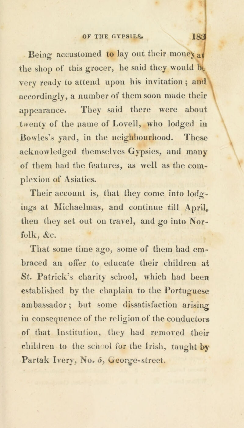 Being accustomed to lay out their money aJ the shop of this grocer, he said they would Ot very ready to attend upon his invitation ; and accordingly, a number of them soon made their appearance. They said there were about twenty of the name of Lovell, who lodged in Bowles’s yard, in the neighbourhood. These acknowledged themselves Gypsies, and many of them had the features, as well as the coni’ plexion of Asiatics. Their account is, that they come into lodg- ings at Michaelmas, and continue till April, then they set out on travel, and go into Nor- folk, Ac. That some time ago, some of them had em- braced an offer to educate their children at St. Patrick’s charity school, which had been established by the chaplain to the Portuguese ambassador; but some dissatisfaction arising in consequence of the religion of the conductors of that Institution, they had removed their children to the senol for the Irish, taught by Partak I very, No. <5, George-street.