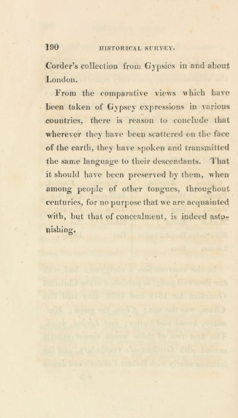 Corder’s collection from Gypsies in and about London. From the comparative views which have been taken of Gypsey expressions in various countries, there is reason to conclude that wherever they have been scattered on the face of the earth, they have spoken and transmitted the same language to their descendants. That it should have been preserved by them, when among people of other tongues, throughout centuries, for no purpose that w e are acquainted with, but that of concealment, is indeed asto- nishing.