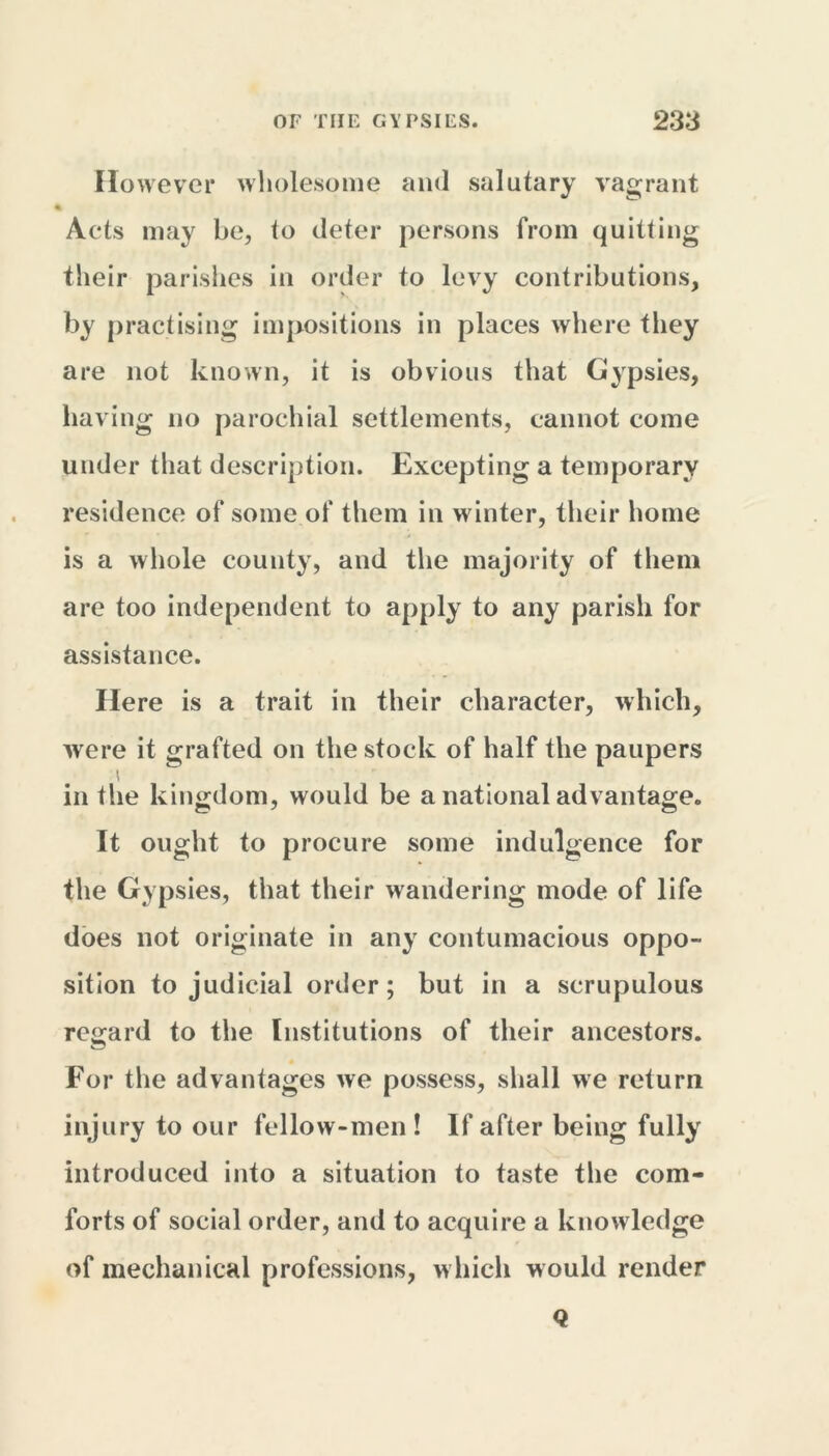 However wholesome and salutary vagrant Acts may be, to deter persons from quitting their parishes in order to levy contributions, by practising impositions in places where they are not known, it is obvious that Gypsies, having no parochial settlements, cannot come under that description. Excepting a temporary residence of some of them in winter, their home is a whole county, and the majority of them are too independent to apply to any parish for assistance. Here is a trait in their character, which, were it grafted on the stock of half the paupers ' in the kingdom, would be a national advantage. It ought to procure some indulgence for the Gypsies, that their wandering mode of life does not originate in any contumacious oppo- sition to judicial order; but in a scrupulous regard to the Institutions of their ancestors. For the advantages we possess, shall we return injury to our fellow-men ! If after being fully introduced into a situation to taste the com- forts of social order, and to acquire a knowledge of mechanical professions, w hich would render Q