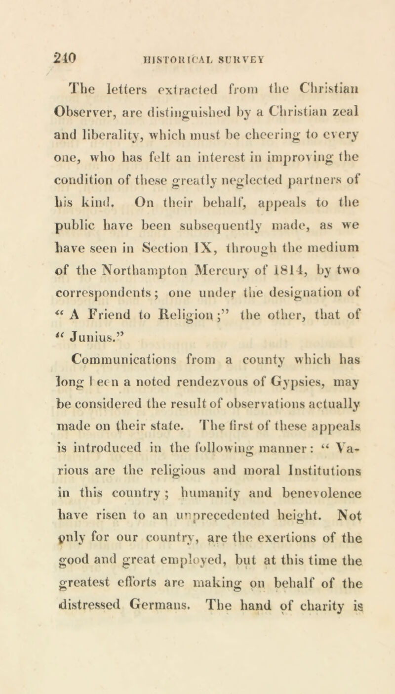 210 The letters extracted from the Christian Observer, arc distinguished by a Christian zeal and liberality, which must be cheering to every one, who has felt an interest in improving (he condition of these greatly neglected partners of his kind. On their behalf, appeals to the public have been subsequently made, as we have seen in Section IX, through the medium of the Northampton Mercury of 1811, by two correspondents; one under the designation of <( A Friend to Religionthe other, that of iC Junius.” Communications from a county which has long I ec n a noted rendezvous of Gypsies, may be considered the result of observations actually made on their state. The tirst of these appeals is introduced in the following manner: “ Va- rious are the religious and moral Institutions in this country ; humanity and benevolence have risen to an morcceden ted height. Not pnly for our country, are the exertions of the good and great employed, but at this time the greatest efforts are making on behalf of the distressed Germans. The hand of charity is