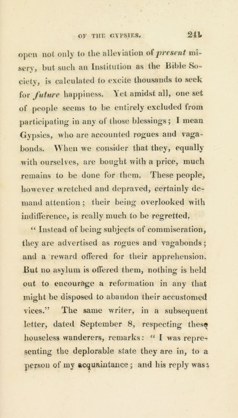 open not only to the alleviation of present mi- sery, but such an Institution as the Bible So- ciety, is calculated to excite thousands to seek for future happiness. Yet amidst all, one set of people seems to be entirely excluded from participating in any of those blessings; I mean Gypsies, who are accounted rogues and vaga- bonds. When we consider that they, equally with ourselves, are bought with a price, much remains to be done for them. These people, however wretched and depraved, certainly de- mand attention; their being overlooked with indifference, is really much to be regretted. “ Instead of being subjects of commiseration, they are advertised as rogues and vagabonds; and a reward offered for their apprehension. But no asylum is offered them, nothing is held out to encourage a reformation in any that might be disposed to abandon their accustomed vices.” The same writer, in a subsequent letter, dated September 8, respecting thes$ houseless wanderers, remarks: “ I was repre- senting the deplorable state they are in, to a person of my acquaintance; and his reply was;