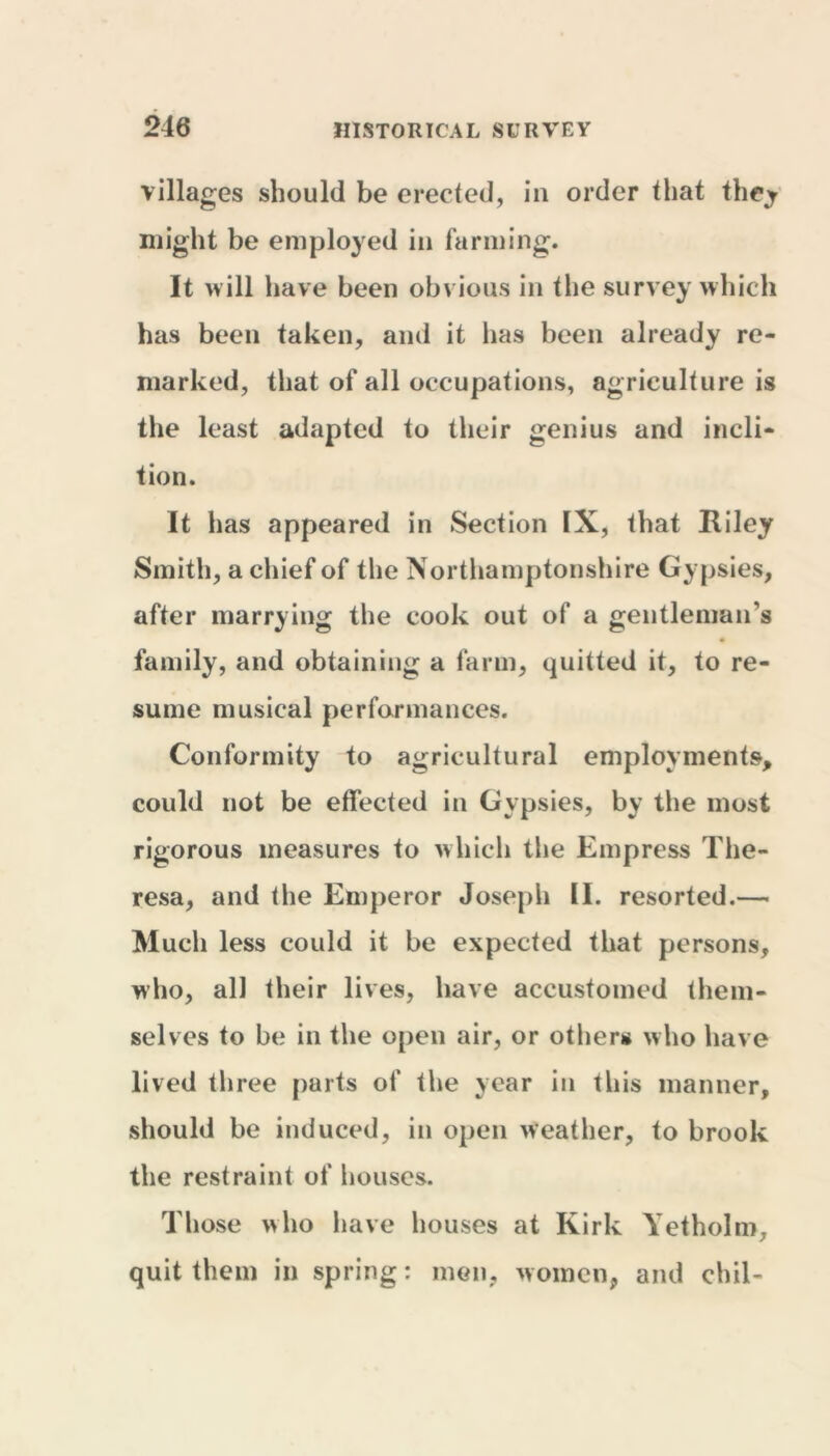 villages should be erected, in order that they might be employed in farming. It will have been obvious in the survey which has been taken, and it has been already re- marked, that of all occupations, agriculture is the least adapted to their genius and incli- tion. It has appeared in Section IX, that Riley Smith, a chief of the Northamptonshire Gypsies, after marrying the cook out of a gentleman’s # family, and obtaining a farm, quitted it, to re- sume musical performances. Conformity to agricultural employments, could not be effected in Gypsies, by the most rigorous measures to which the Empress The- resa, and the Emperor Joseph II. resorted.— Much less could it be expected that persons, who, all their lives, have accustomed them- selves to be in the open air, or others who have lived three parts of the year in this manner, should be induced, in open weather, to brook the restraint of houses. Those who have houses at Kirk Yetholm, quit them in spring: men, women, and chil-