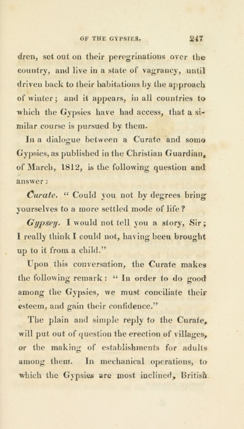 dren, set out oil their peregrinations over the country, and live in a state of vagrancy, until driven back to their habitations by the approach of winter; and it appears, in all countries to which the Gypsies have had access, that a si- milar course is pursued by them. In a dialogue between a Curate and some Gypsies, as published in the Christian Guardian, of March, 1812, is the following question and answer: Curate. “ Could you not by degrees bring yourselves to a more settled mode of life? GypSey, I would not tell you a story, Sir; I really think I could not, having been brought up to it from a child,” Upon this conversation, the Curate makes the follow ing remark: “ In order to do good among the Gypsies, we must conciliate their esteem, and gain their confidence.” The plain and simple reply to the Curate, will put out of question the erection of villages, or the making of establishments for adults among them. In mechanical operations, to which the Gypsies are most inclined, British