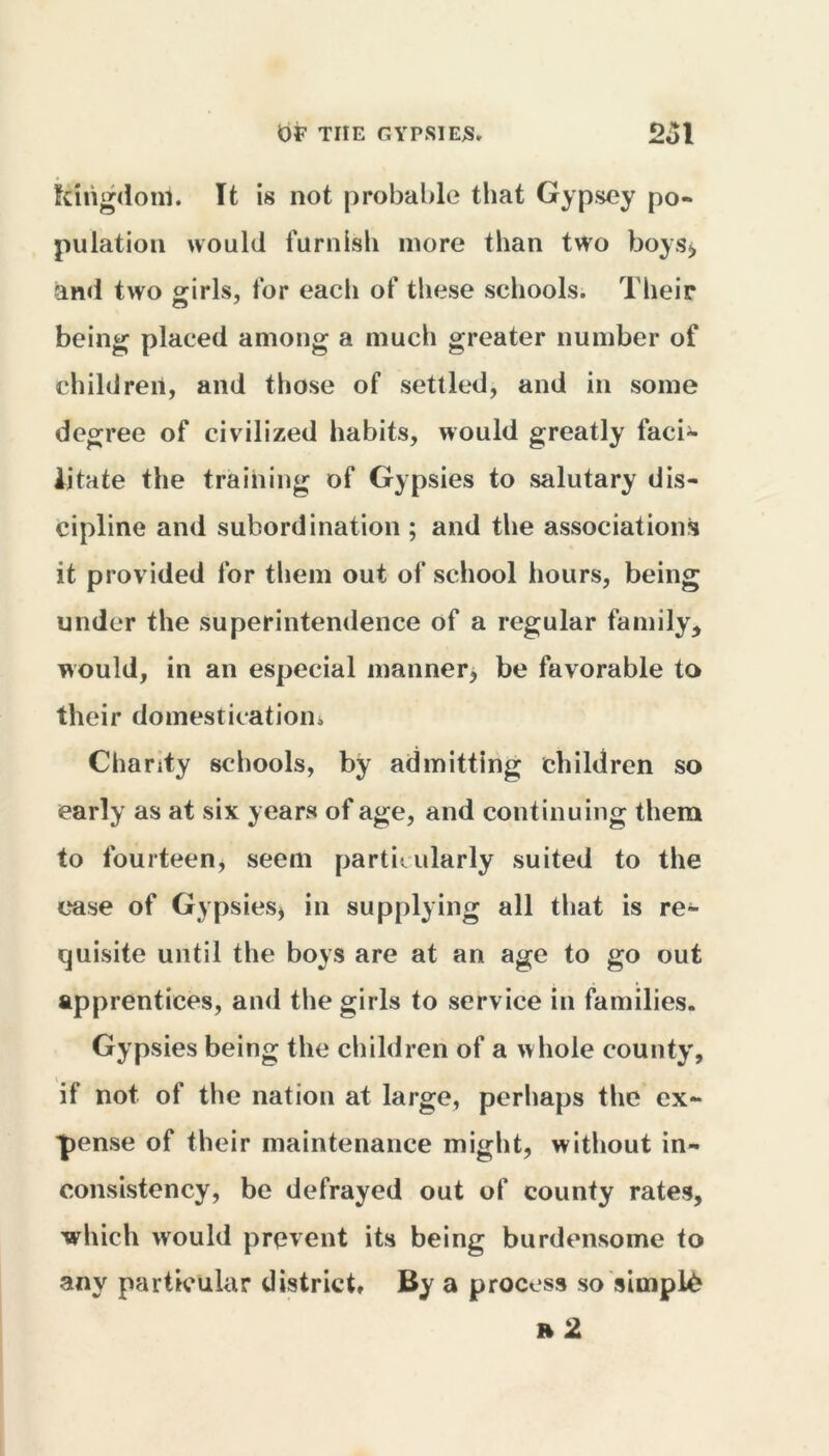 kingdom. It is not probable that Gypsey po- pulation would furnish more than two boys^ and two girls, for each of these schools. Their being placed among a much greater number of children, and those of settled, and in some degree of civilized habits, would greatly faci- litate the training of Gypsies to salutary dis- cipline and subordination ; and the associations it provided for them out of school hours, being under the superintendence of a regular family * would, in an especial manner, be favorable to their domestication* Charity schools, by admitting children so early as at six years of age, and continuing them to fourteen, seem particularly suited to the ease of Gypsies, in supplying all that is re- quisite until the boys are at an age to go out apprentices, and the girls to service in families. Gypsies being the children of a w hole county, if not of the nation at large, perhaps the ex- pense of their maintenance might, without in- consistency, be defrayed out of county rates, which would prevent its being burdensome to any particular district. By a process so simple » 2