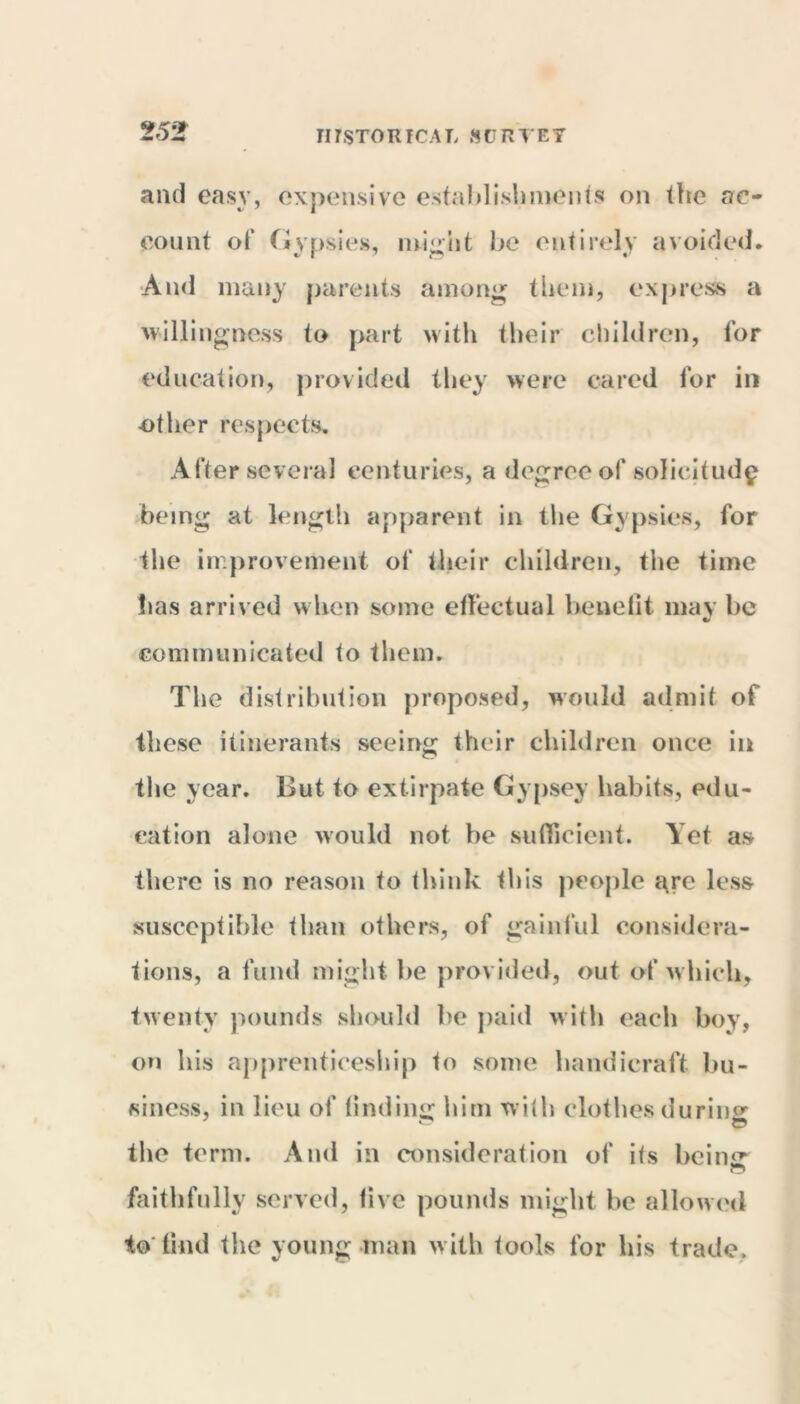 and easy, expensive establishments on the ac- count of Gypsies, might be entirely avoided. And many parents among tbelli, express a willingness to part with their children, tor education, provided they were cared for in other respects. After several centuries, a degree of solicitude being at length apparent in the Gypsies, for the improvement of their children, the time has arrived when some effectual benefit may he communicated to them. The distribution proposed, would admit of these itinerants seeing their children once in the year. But to extirpate Gypsey habits, edu- cation alone would not be sufficient. Yet as there is no reason to think this people are less susceptible than others, of gainful considera- tions, a fund might he provided, out of which, twenty pounds should he paid with each boy, on his apprenticeship to some handicraft bu- siness, in lieu of finding: him with clothes during: the term. And in consideration of its beinsr faithfully served, five pounds might be allowed to*find the young man with tools for his trade.