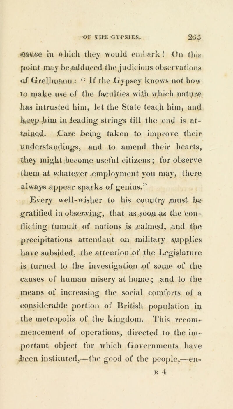in which they would embark! On this point may be adduced the judicious observations of Grellmaun; “ If the Gypsey knows not how to make use of the faculties with w hich nature has intrusted him, let the State teach him, and kgejp him in leading strings till the end is at- taiued. .Care being taken to improve their understandings, and to amend their hearts, they might become useful citizens; for observe them at w hatever .employment you may, there always appear sparks of genius.’’ Every well-wisher to his country .must be gratilied in obser,vjug, that as soon as the con- flicting tumult of nations js .calmed, and the • precipitations attendant on military supplies have subsided, .the attention of the Legislature is turned to the investigation of some of the causes of human misery at home: and to the %j / '•. • means of increasing the social comforts of a considerable portion of British population in the metropolis of the kingdom. This recom- mencement of operations, directed to the im- portant object for which Governments have ♦been instituted,—the good of the people,—en- u 4