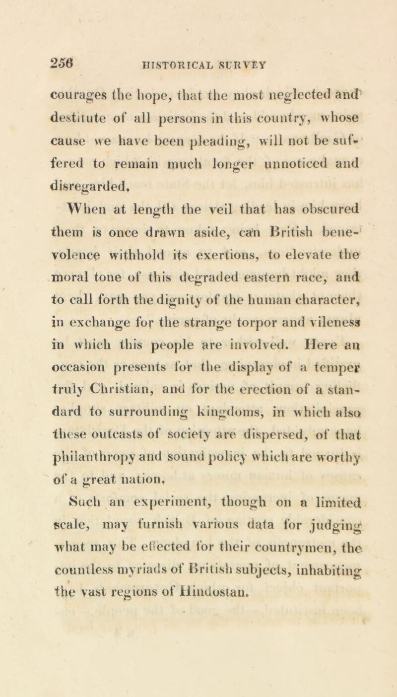 courages the hope, that the most neglected and destitute of all persons in this country, whose cause we have been pleading, will not be suf- fered to remain much longer unnoticed and disregarded. When at length the veil that has obscured them is once drawn aside, can British bene- volence withhold its exertions, to elevate the moral tone of this degraded eastern race, and to call forth the dignity of the human character, in exchange for the strange torpor and vileness in which this people are involved. Here an occasion presents for the display of a temper truly Christian, and for the erection of a stan- dard to surrounding kingdoms, in which also these outcasts of society are dispersed, of that philanthropy and sound policy which are worthy of a great nation. Such an experiment, though on a limited scale, may furnish various data for judging what may be ejected for their countrymen, the countless myriads of British subjects, inhabiting * ^ the vast regions of Hindustan.