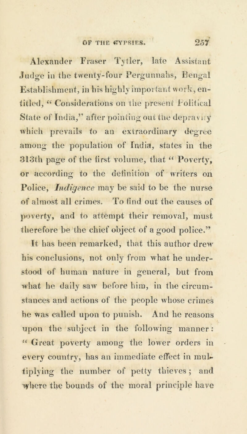 Alexander Fraser Tytler, late Assistant Judge in the twenty-four Pergunnahs, Bengal Establishment, in his highly important work, en- titled, “ Considerations on the present Political State of India,” after pointing out the (lepra vi y which prevails to an extraordinary degree among the population of India, states in the 313th page of the first volume, that “ Poverty, or according to the definition of writers on Pol ice, Indigence may be said to be the nurse of almost all crimes. To find out the causes of poverty, and to attempt their removal, must therefore be the chief object of a good police.” It has been remarked, that this author drew his conclusions, not only from what he under- stood of human nature in general, but from what he daily saw before him, in the circum- stances and actions of the people whose crimes he was called upon to punish. And he reasons upon the subject in the following manner: u Great poverty among the lower orders in every country, has an immediate effect in mul- tiplying the number of petty thieves; and where the bounds of the moral principle have