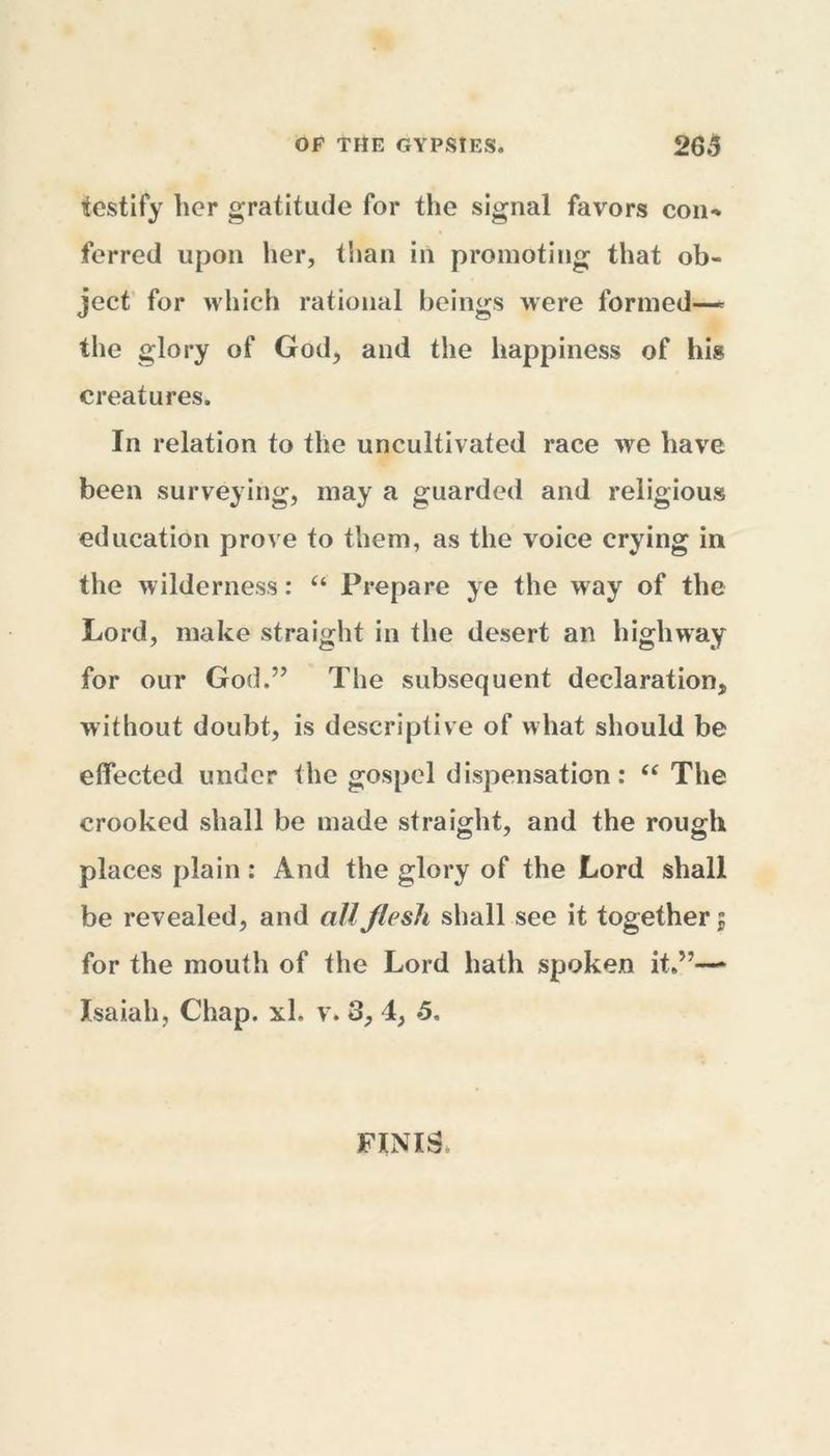 testify her gratitude for the signal favors con-* ferred upon her, than in promoting that ob- ject for which rational beings were formed—- the glory of God, and the happiness of his creatures. In relation to the uncultivated race we have been surveying, may a guarded and religious education prove to them, as the voice crying in the wilderness: “ Prepare ye the way of the Lord, make straight in the desert an highway for our God.” The subsequent declaration, without doubt, is descriptive of what should be effected under the gospel dispensation: “ The crooked shall be made straight, and the rough places plain: And the glory of the Lord shall be revealed, and all flesh shall see it together 5 for the mouth of the Lord hath spoken it.”—- Isaiah, Chap, xh v» 3, 4, 5. FINIS,