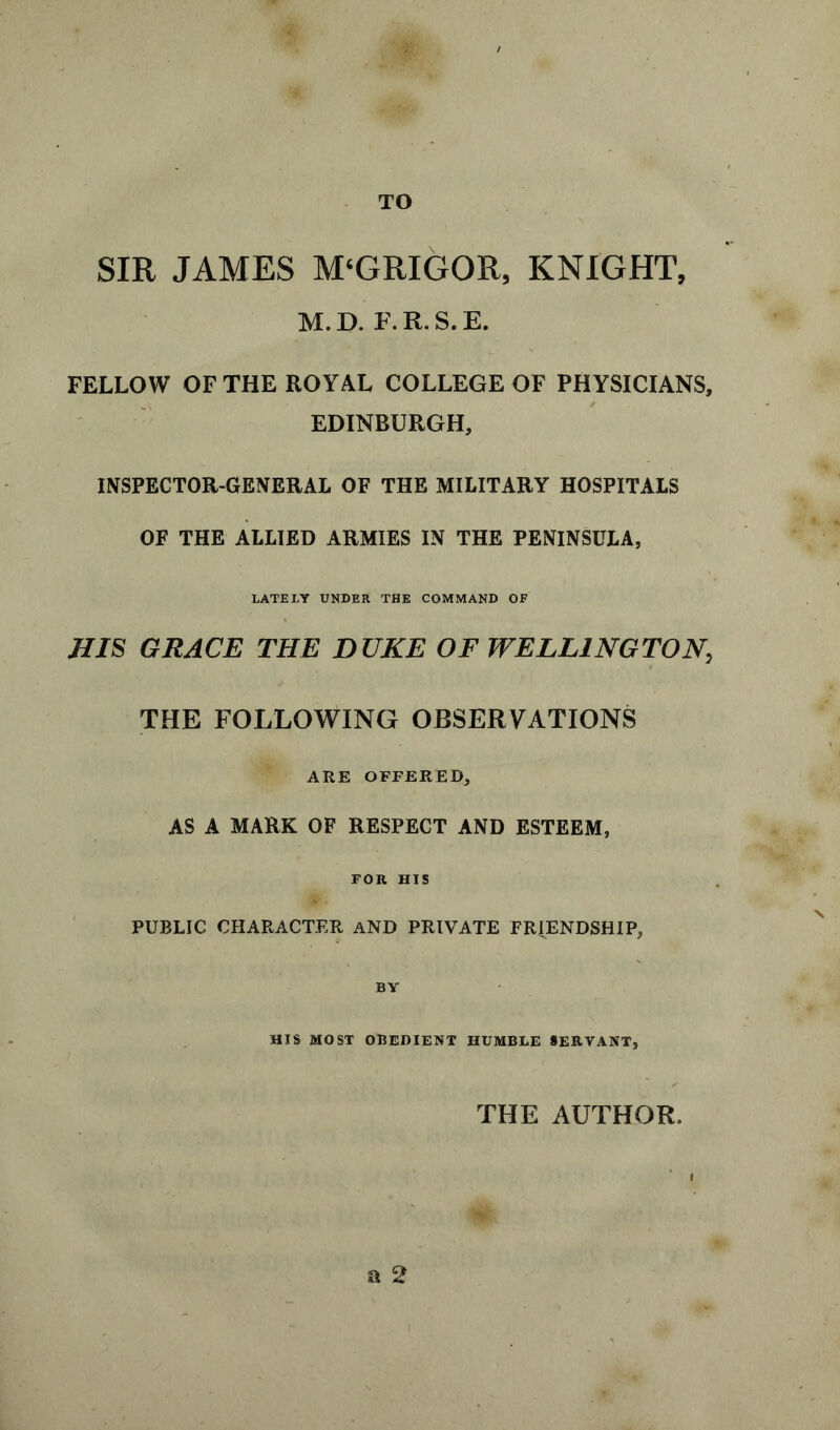 TO SIR JAMES M‘GRIGOR, KNIGHT, M.D. F.R.S.E. FELLOW OF THE ROYAL COLLEGE OF PHYSICIANS, EDINBURGH, INSPECTOR-GENERAL OF THE MILITARY HOSPITALS OF THE ALLIED ARMIES IN THE PENINSULA, LATELY UNDER THE COMMAND OF JIIS GRACE THE DUKE OF WELLINGTON, THE FOLLOWING OBSERVATIONS ARE OFFERED, AS A MARK OF RESPECT AND ESTEEM, FOR HIS PUBLIC CHARACTER AND PRIVATE FRIENDSHIP, HIS MOST OBEDIENT HUMBLE SERVANT, THE AUTHOR, a 2