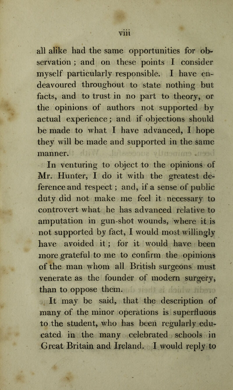 all alike had the same opportunities for ob- servation ; and on these points I consider myself particularly responsible. I have en- deavoured throughout to state nothing but facts, and to trust in no part to theory, or the opinions of authors not supported by actual experience; and if objections should be made to what I have advanced, I hope they will be made and supported in the same manner. In venturing to object to the opinions of Mr. Hunter, I do it with the greatest de- ference and respect; and, if a sense of public duty did not make me feel it necessary to controvert what he has advanced relative to amputation in gun-shot wounds, where it is not supported by fact, I would most willingly have avoided it; for it would have been more grateful to me to confirm the opinions of the man whom all British surgeons must venerate as the founder of modern surgery, than to oppose them. It may be said, that the description of many of the minor operations is superfluous to the student, who has been regularly edu- cated in the many celebrated schools in Great Britain and Ireland. I would reply to