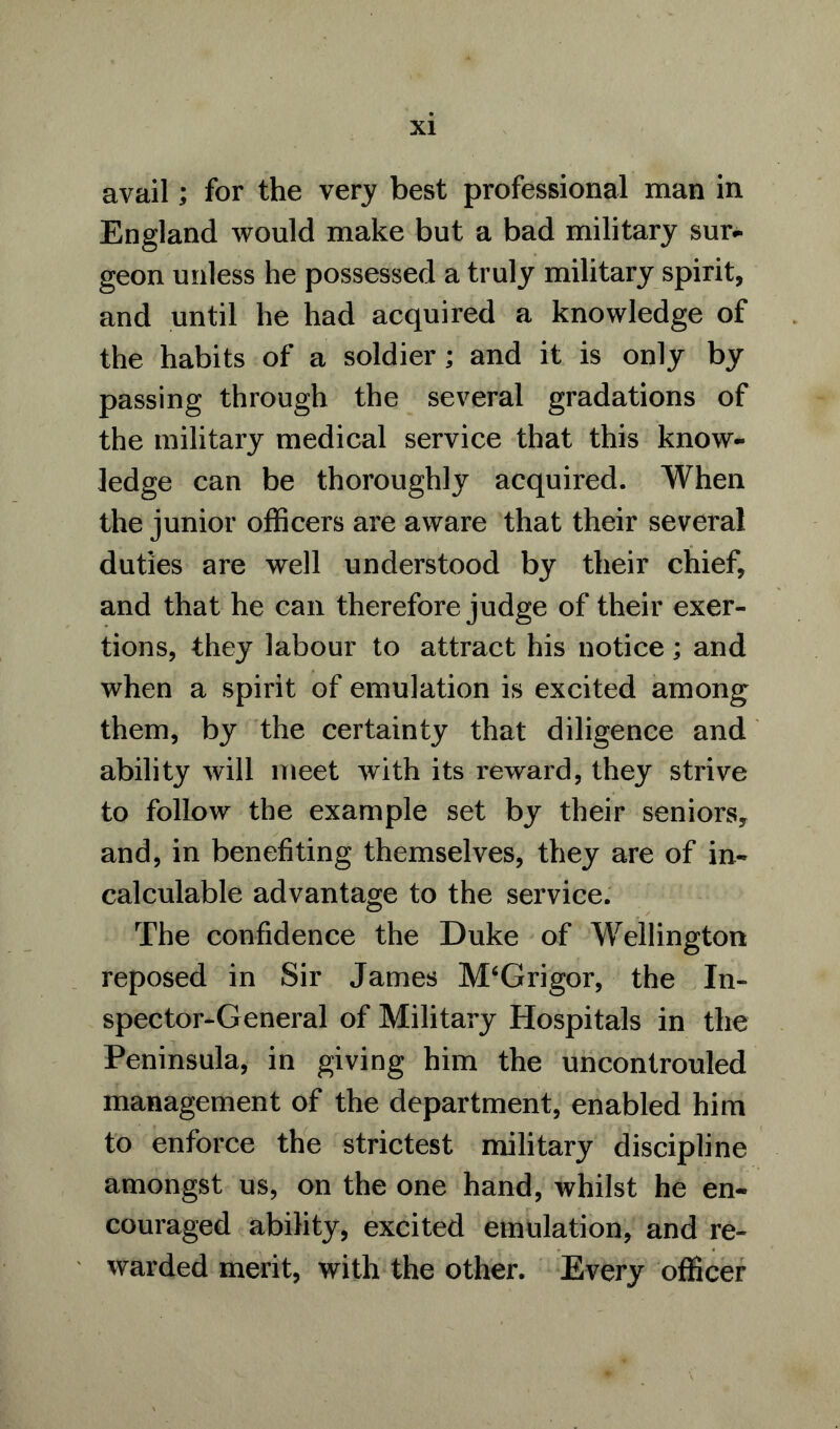 avail; for the very best professional man in England would make but a bad military sur- geon unless he possessed a truly military spirit, and until he had acquired a knowledge of the habits of a soldier; and it is only by passing through the several gradations of the military medical service that this know- ledge can be thoroughly acquired. When the junior officers are aware that their several duties are well understood by their chief, and that he can therefore judge of their exer- tions, they labour to attract his notice; and when a spirit of emulation is excited among them, by the certainty that diligence and ability will meet with its reward, they strive to follow the example set by their seniors* and, in benefiting themselves, they are of in- calculable advantage to the service. The confidence the Duke of Wellington reposed in Sir James M‘Grigor, the In- spector-General of Military Hospitals in the Peninsula, in giving him the uncontrouled management of the department, enabled him to enforce the strictest military discipline amongst us, on the one hand, whilst he en- couraged ability, excited emulation, and re- warded merit, with the other. Every officer