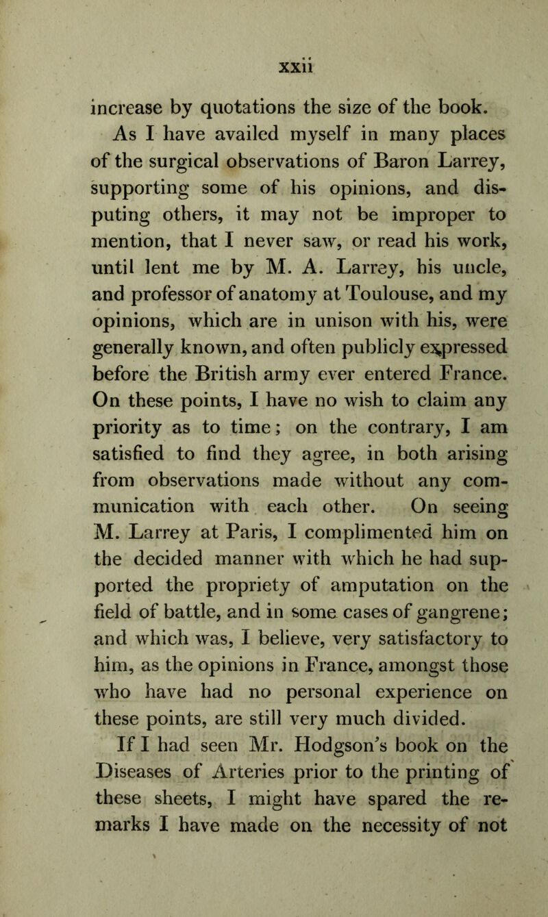 increase by quotations the size of the book. As I have availed myself in many places of the surgical observations of Baron Larrey, supporting some of his opinions, and dis- puting others, it may not be improper to mention, that I never saw, or read his work, until lent me by M. A. Larrey, his uncle, and professor of anatomy at Toulouse, and my opinions, which are in unison with his, were generally known, and often publicly expressed before the British army ever entered France. On these points, I have no wish to claim any priority as to time; on the contrary, I am satisfied to find they agree, in both arising from observations made without any com- munication with each other. On seeing M. Larrey at Paris, I complimented him on the decided manner with which he had sup- ported the propriety of amputation on the field of battle, and in some cases of gangrene; and which was, I believe, very satisfactory to him, as the opinions in France, amongst those who have had no personal experience on these points, are still very much divided. If I had seen Mr. Hodgson's book on the Diseases of Arteries prior to the printing of these sheets, I might have spared the re- marks I have made on the necessity of not