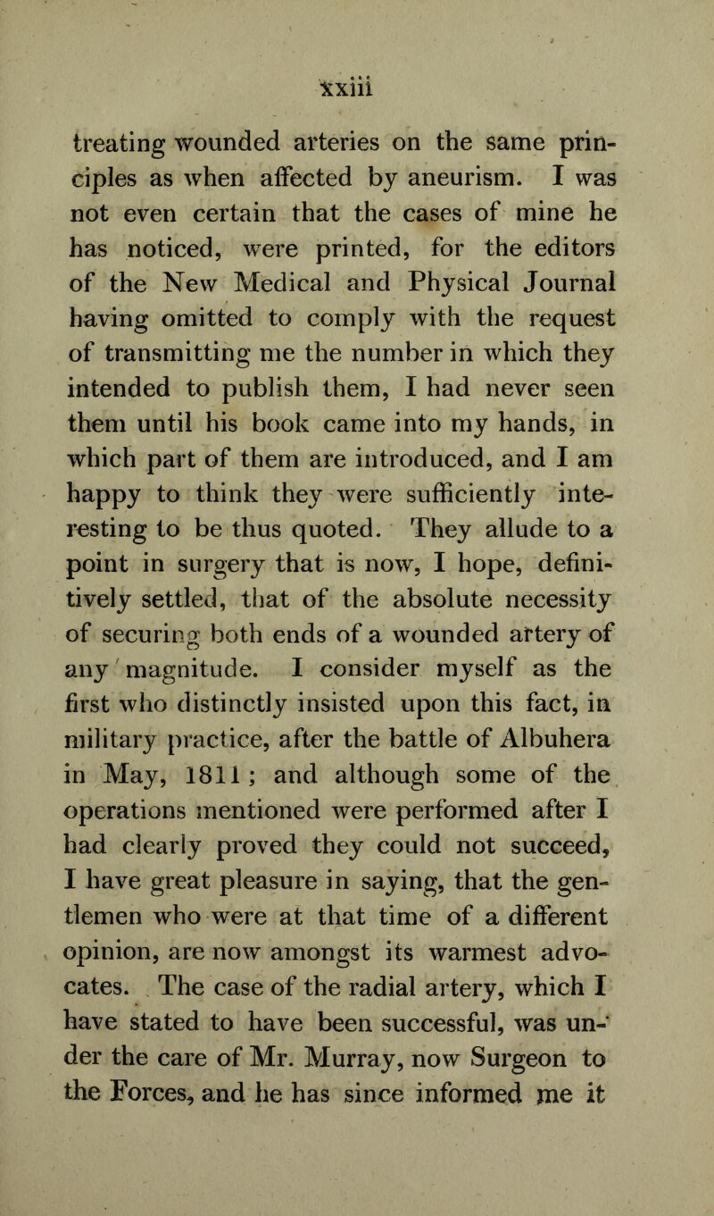 treating wounded arteries on the same prin- ciples as when affected by aneurism. I was not even certain that the cases of mine he has noticed, were printed, for the editors of the New Medical and Physical Journal having omitted to comply with the request of transmitting me the number in which they intended to publish them, I had never seen them until his book came into my hands, in which part of them are introduced, and I am happy to think they were sufficiently inte- resting to be thus quoted. They allude to a point in surgery that is now, I hope, defini- tively settled, that of the absolute necessity of securing both ends of a wounded artery of any magnitude. I consider myself as the first who distinctly insisted upon this fact, in military practice, after the battle of Albuhera in May, 1811; and although some of the operations mentioned were performed after I had clearly proved they could not succeed, I have great pleasure in saying, that the gen- tlemen who were at that time of a different opinion, are now amongst its warmest advo- cates. The case of the radial artery, which I have stated to have been successful, was un- der the care of Mr. Murray, now Surgeon to the Forces, and he has since informed me it