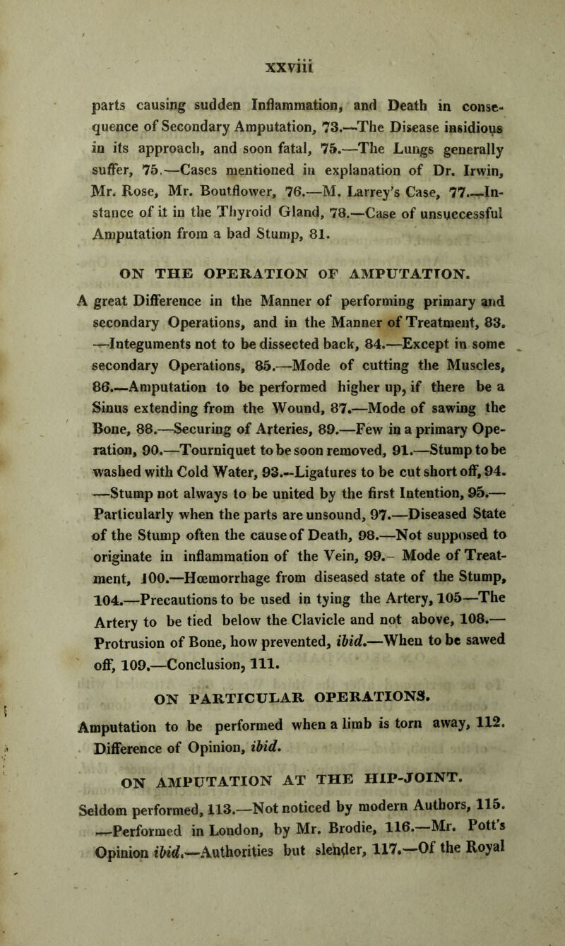 parts causing sudden Inflammation, and Death in conse- quence of Secondary Amputation, 73.-*-The Disease insidious in its approach, and soon fatal, 75.—The Lungs generally suffer, 75.—Cases mentioned in explanation of Dr. Irwin, Mr. Rose, Mr. Boutflower, 76.—M. Larrey’s Case, 77.—In- stance of it in the Thyroid Gland, 78.—Case of unsuccessful Amputation from a bad Stump, 81. ON THE OPERATION OF AMPUTATION. A great Difference in the Manner of performing primary and secondary Operations, and in the Manner of Treatment, 83. -^-Integuments not to be dissected back, 84.—Except in some secondary Operations, 85.—Mode of cutting the Muscles, 86.—Amputation to be performed higher up, if there be a Sinus extending from the Wound, 87.—Mode of sawing the Bone, 88.—Securing of Arteries, 89.—Few in a primary Ope- ration, 90.—Tourniquet to be soon removed, 91.—Stump to be washed with Cold Water, 93.—Ligatures to be cut short off, 94. —Stump not always to be united by the first Intention, 95.— Particularly when the parts are unsound, 97.—Diseased State of the Stump often the cause of Death, 98.—Not supposed to originate in inflammation of the Vein, 99. Mode of Treat- ment, J00.—Hoemorrhage from diseased state of the Stump, 104.—Precautions to be used in tying the Artery, 105—The Artery to be tied below the Clavicle and not above, 108.— Protrusion of Bone, how prevented, ibid.—When to be sawed off, 109,—Conclusion, 111. ON PARTICULAR OPERATIONS. Amputation to be performed when a limb is torn away, 112. Difference of Opinion, ibid. ON AMPUTATION AT THE HIP-JOINT. Seldom performed, 113.—Not noticed by modern Authors, 115. —Performed in London, by Mr. Brodie, 116. Mr. Pott s Opinion ibid,—Authorities but slender, 117.—Of the Royal