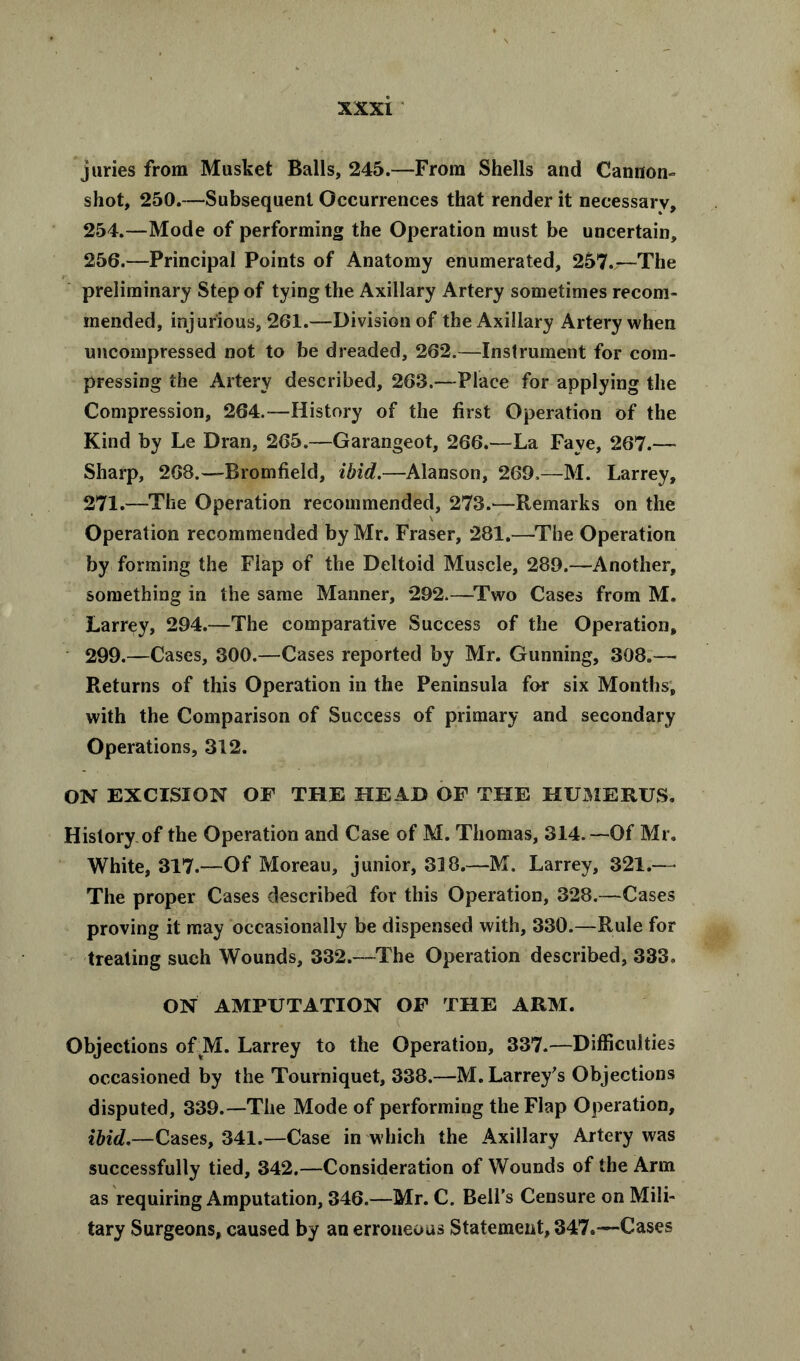 juries from Musket Balls, 245.—From Shells and Cannon- shot, 250.—Subsequent Occurrences that render it necessary, 254.—Mode of performing the Operation must be uncertain, 256.—Principal Points of Anatomy enumerated, 257.—The preliminary Step of tying the Axillary Artery sometimes recom- mended, injurious, 261.—Division of the Axillary Artery when uncompressed not to be dreaded, 262.—Instrument for com- pressing the Artery described, 263.—Place for applying the Compression, 264.—History of the first Operation of the Kind by Le Dran, 265.—Garangeot, 266.—La Faye, 267.— Sharp, 268.—Bromfield, ibid.—Alanson, 269,—M. Larrey, 271.—The Operation recommended, 273.—Remarks on the Operation recommended by Mr. Fraser, 281.—The Operation by forming the Flap of the Deltoid Muscle, 289.—Another, something in the same Manner, 292.—Two Cases from M. Larrey, 294.—The comparative Success of the Operation, 299.—Cases, 300.—Cases reported by Mr. Gunning, 308.— Returns of this Operation in the Peninsula for six Months, with the Comparison of Success of primary and secondary Operations, 312. ON EXCISION OF THE HEAD OF THE HUMERUS. History of the Operation and Case of M. Thomas, 314.—Of Mr. White, 317.—Of Moreau, junior, 318.—M. Larrey, 321.—- The proper Cases described for this Operation, 328.—Cases proving it may occasionally be dispensed with, 330.—Rule for treating such Wounds, 332.—The Operation described, 333, ON AMPUTATION OF THE ARM. K Objections of M. Larrey to the Operation, 337.—Difficulties occasioned by the Tourniquet, 338.—M. Larrey's Objections disputed, 339.—The Mode of performing the Flap Operation, ibid.—Cases, 341.—Case in which the Axillary Artery was successfully tied, 342.—Consideration of Wounds of the Arm as requiring Amputation, 346.—Mr. C. Bell’s Censure on Mili- tary Surgeons, caused by an erroneous Statement, 347.—Cases