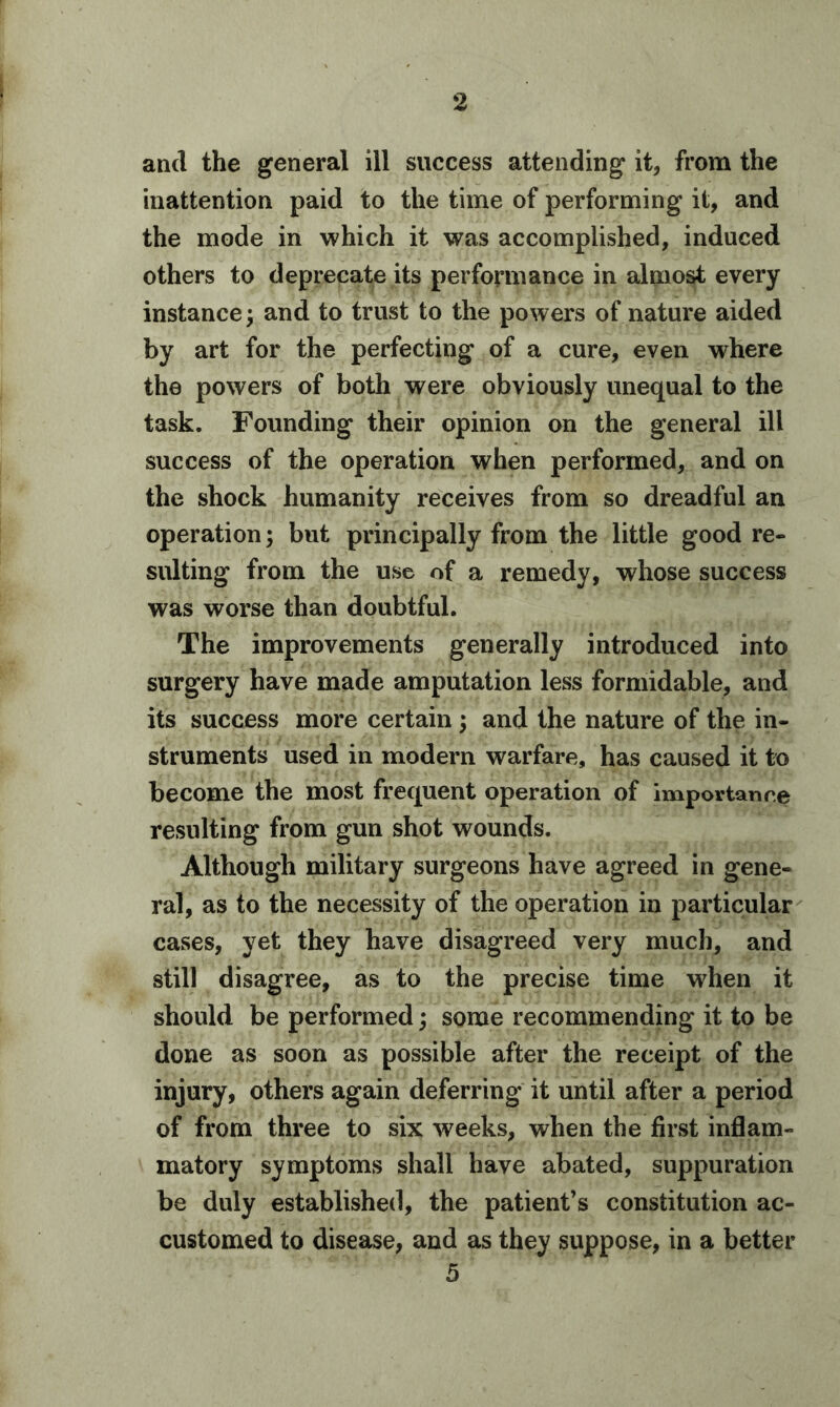 and the general ill success attending it, from the inattention paid to the time of performing it, and the mode in which it was accomplished, induced others to deprecate its performance in almost every instance; and to trust to the powers of nature aided by art for the perfecting of a cure, even where the powers of both were obviously unequal to the task. Founding their opinion on the general ill success of the operation when performed, and on the shock humanity receives from so dreadful an operation; but principally from the little good re- sulting from the use of a remedy, whose success was worse than doubtful. The improvements generally introduced into surgery have made amputation less formidable, and its success more certain ; and the nature of the in- struments used in modern warfare, has caused it to become the most frequent operation of importance resulting from gun shot wounds. Although military surgeons have agreed in gene- ral, as to the necessity of the operation in particular cases, yet they have disagreed very much, and still disagree, as to the precise time when it should be performed; some recommending it to be done as soon as possible after the receipt of the injury, others again deferring it until after a period of from three to six weeks, when the first inflam- matory symptoms shall have abated, suppuration be duly established, the patient’s constitution ac- customed to disease, and as they suppose, in a better 5