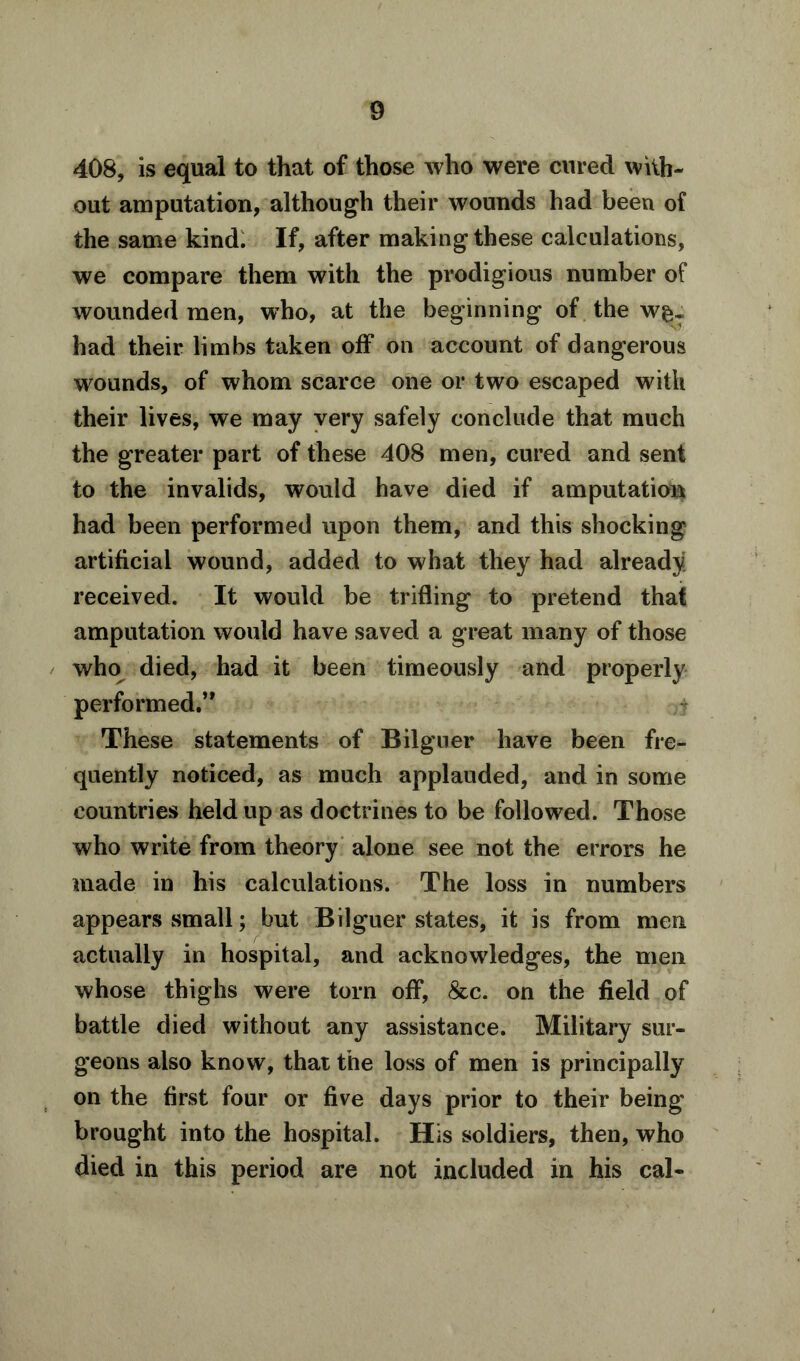 408, is equal to that of those who were cured with- out amputation, although their wounds had been of the same kind. If, after making these calculations, we compare them with the prodigious number of wounded men, who, at the beginning of the w§T had their limbs taken off on account of dangerous wounds, of whom scarce one or two escaped with their lives, we may very safely conclude that much the greater part of these 408 men, cured and sent to the invalids, would have died if amputation had been performed upon them, and this shocking artificial wound, added to what they had already received. It would be trifling to pretend that amputation would have saved a great many of those who died, had it been timeously and properly performed.” These statements of Bilguer have been fre- quently noticed, as much applauded, and in some countries held up as doctrines to be followed. Those who write from theory alone see not the errors he made in his calculations. The loss in numbers appears small; but Bilguer states, it is from men actually in hospital, and acknowledges, the men whose thighs were torn off, &c. on the field of battle died without any assistance. Military sur- geons also know, that the loss of men is principally on the first four or five days prior to their being brought into the hospital. His soldiers, then, who died in this period are not included in his cal-