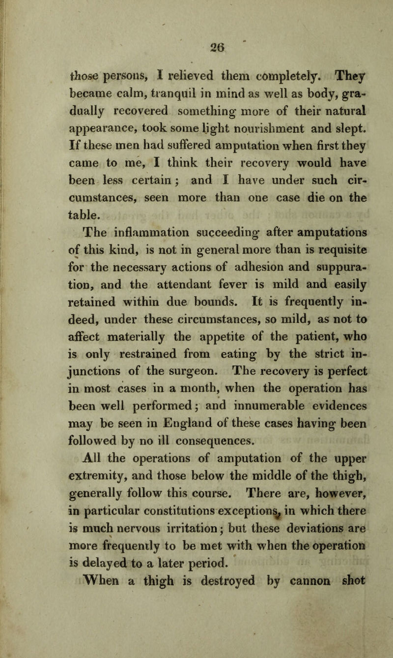 those persons, I relieved them completely. They became calm, tranquil in mind as well as body, gra- dually recovered something more of their natural appearance, took some light nourishment and slept. If these men had suffered amputation when first they came to me, I think their recovery would have been less certain; and I have under such cir- cumstances, seen more than one case die on the table. The inflammation succeeding after amputations of this kind, is not in general more than is requisite for the necessary actions of adhesion and suppura- tion, and the attendant fever is mild and easily retained within due bounds. It is frequently in- deed, under these circumstances, so mild, as not to affect materially the appetite of the patient, who is only restrained from eating by the strict in- junctions of the surgeon. The recovery is perfect in most cases in a month, when the operation has been well performed; and innumerable evidences may be seen in England of these cases having been followed by no ill consequences. All the operations of amputation of the upper extremity, and those below the middle of the thigh, generally follow this course. There are, however, in particular constitutions exceptions^ in which there is much nervous irritation; but these deviations are more frequently to be met with when the operation is delayed to a later period. When a thigh is destroyed by cannon shot