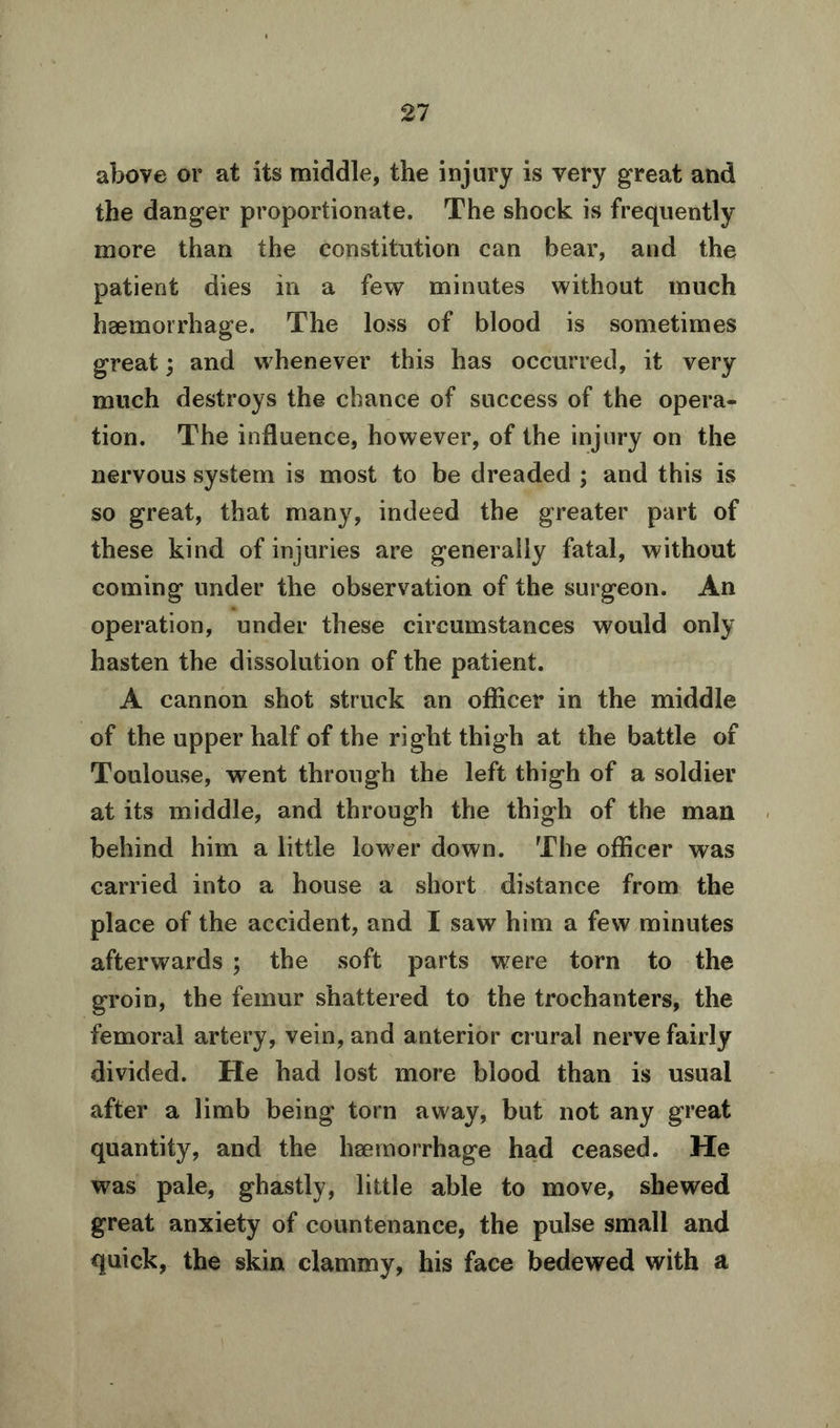 above or at its middle, the injury is very great and the danger proportionate. The shock is frequently more than the constitution can bear, and the patient dies in a few minutes without much haemorrhage. The loss of blood is sometimes great; and whenever this has occurred, it very much destroys the chance of success of the opera- tion. The influence, however, of the injury on the nervous system is most to be dreaded ; and this is so great, that many, indeed the greater part of these kind of injuries are generally fatal, without coming under the observation of the surgeon. An operation, under these circumstances would only hasten the dissolution of the patient. A cannon shot struck an officer in the middle of the upper half of the right thigh at the battle of Toulouse, went through the left thigh of a soldier at its middle, and through the thigh of the man behind him a little lower down. The officer was carried into a house a short distance from the place of the accident, and I saw him a few minutes afterwards ; the soft parts were torn to the groin, the femur shattered to the trochanters, the femoral artery, vein, and anterior crural nerve fairly divided. He had lost more blood than is usual after a limb being tom away, but not any great quantity, and the haemorrhage had ceased. He was pale, ghastly, little able to move, shewed great anxiety of countenance, the pulse small and quick, the skin clammy, his face bedewed with a