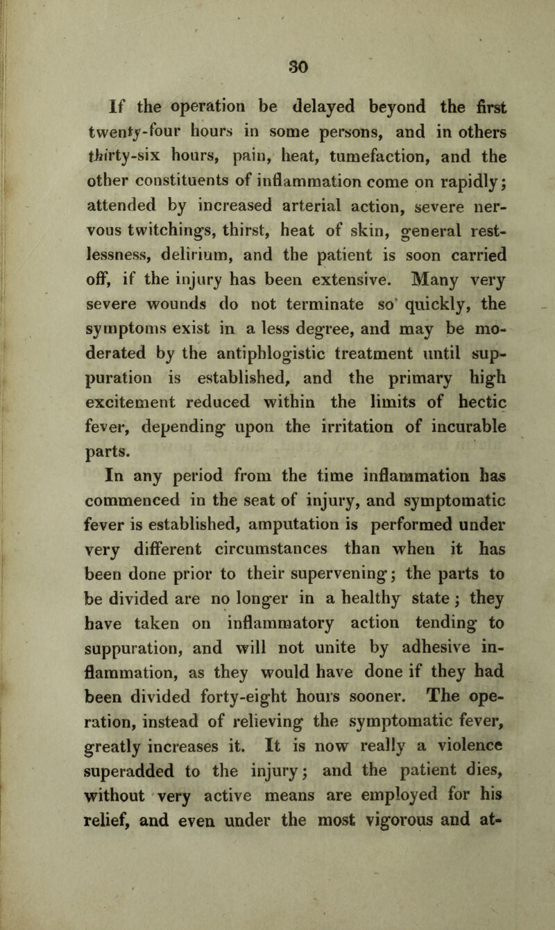 If the operation be delayed beyond the first twenty-four hours in some persons, and in others thirty-six hours, pain, heat, tumefaction, and the other constituents of inflammation come on rapidly; attended by increased arterial action, severe ner- vous twitchings, thirst, heat of skin, general rest- lessness, delirium, and the patient is soon carried off, if the injury has been extensive. Many very severe wounds do not terminate so’ quickly, the symptoms exist in a less degree, and may be mo- derated by the antiphlogistic treatment until sup- puration is established, and the primary high excitement reduced within the limits of hectic fever, depending upon the irritation of incurable parts. In any period from the time inflammation has commenced in the seat of injury, and symptomatic fever is established, amputation is performed under very different circumstances than when it has been done prior to their supervening; the parts to be divided are no longer in a healthy state; they have taken on inflammatory action tending to suppuration, and will not unite by adhesive in- flammation, as they would have done if they had been divided forty-eight hours sooner. The ope- ration, instead of relieving the symptomatic fever, greatly increases it. It is now really a violence superadded to the injury; and the patient dies, without very active means are employed for his relief, and even under the most vigorous and at-