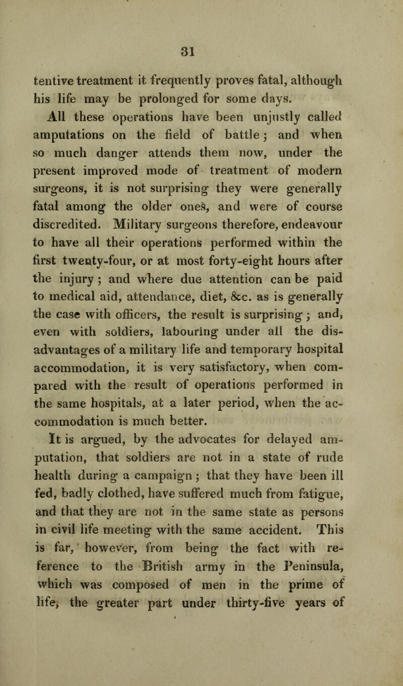 tentive treatment it frequently proves fatal, although his life may be prolonged for some days. All these operations have been unjustly called amputations on the field of battle; and when so much danger attends them now, under the present improved mode of treatment of modern surgeons, it is not surprising they were generally fatal among the older ones, and were of course discredited. Military surgeons therefore, endeavour to have all their operations performed within the first twenty-four, or at most forty-eight hours after the injury; and where due attention can be paid to medical aid, attendance, diet, &c. as is generally the case with officers, the result is surprising ; and, even with soldiers, labouring under all the dis- advantages of a military life and temporary hospital accommodation, it is very satisfactory, when com- pared with the result of operations performed in the same hospitals, at a later period, when the ac- commodation is much better. It is argued, by the advocates for delayed am- putation, that soldiers are not in a state of rude health during a campaign; that they have been ill fed, badly clothed, have suffered much from fatigue, and that they are not in the same state as persons in civil life meeting with the same accident. This is far, however, from being the fact with re- ference to the British army in the Peninsula, which was composed of men in the prime of life, the greater part under thirty-five years of