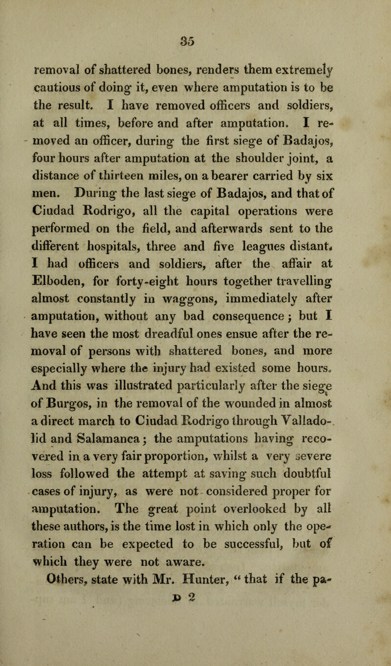 removal of shattered bones, renders them extremely cautious of doing it, even where amputation is to be the result. I have removed officers and soldiers, at all times, before and after amputation. I re^ moved an officer, during the first siege of Badajos, four hours after amputation at the shoulder joint, a distance of thirteen miles, on a bearer carried by six men. During the last siege of Badajos, and that of Ciudad Rodrigo, all the capital operations were performed on the field, and afterwards sent to the different hospitals, three and five leagues distant* I had officers and soldiers, after the affair at Elboden, for forty-eight hours together travelling almost constantly in waggons, immediately after amputation, without any bad consequence ; but I have seen the most dreadful ones ensue after the re- moval of persons with shattered bones, and more especially where the injury had existed some hours,, And this was illustrated particularly after the siege of Burgos, in the removal of the wounded in almost a direct march to Ciudad Rodrigo through Yallado- lid and Salamanca; the amputations having reco- vered in a very fair proportion, whilst a very severe loss followed the attempt at saving such doubtful cases of injury, as were not considered proper for amputation. The great point overlooked by all these authors, is the time lost in which only the ope«* ration can be expected to be successful, but of which they were not aware. Others, state with Mr. Hunter, “ that if the pa** J> 2