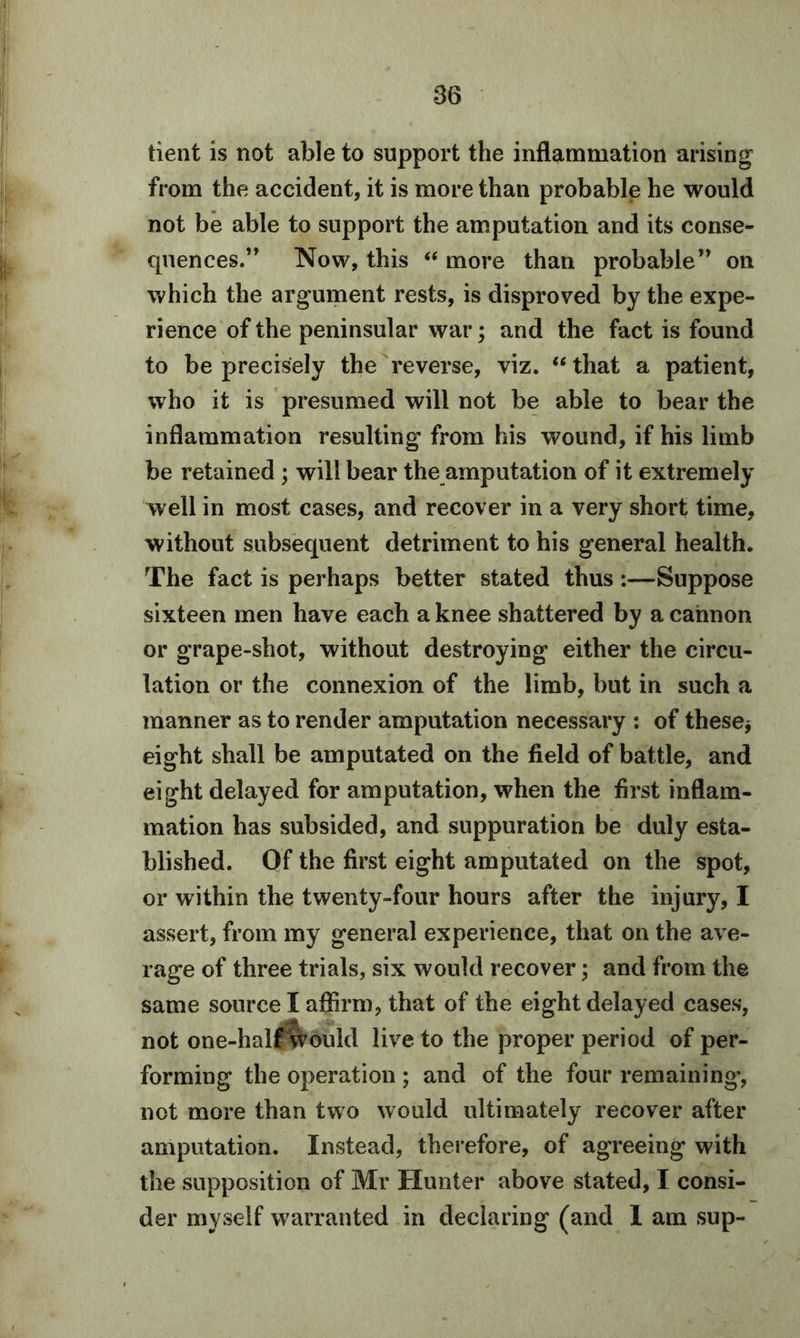 tient is not able to support the inflammation arising from the accident, it is more than probable he would not be able to support the amputation and its conse- quences.” Now, this “ more than probable” on which the argument rests, is disproved by the expe- rience of the peninsular war; and the fact is found to be precisely the reverse, viz. “that a patient, who it is presumed will not be able to bear the inflammation resulting from his wound, if his limb be retained ; will bear the amputation of it extremely well in most cases, and recover in a very short time, without subsecpient detriment to his general health. The fact is perhaps better stated thus :—Suppose sixteen men have each a knee shattered by a cannon or grape-shot, without destroying either the circu- lation or the connexion of the limb, but in such a manner as to render amputation necessary : of these, eight shall be amputated on the field of battle, and eight delayed for amputation, when the first inflam- mation has subsided, and suppuration be duly esta- blished. Of the first eight amputated on the spot, or within the twenty-four hours after the injury, I assert, from my general experience, that on the ave- rage of three trials, six would recover; and from the same source I affirm, that of the eight delayed cases, not one-half would live to the proper period of per- forming the operation ; and of the four remaining, not more than two would ultimately recover after amputation. Instead, therefore, of agreeing with the supposition of Mr Hunter above stated, I consi- der myself warranted in declaring (and 1 am sup-