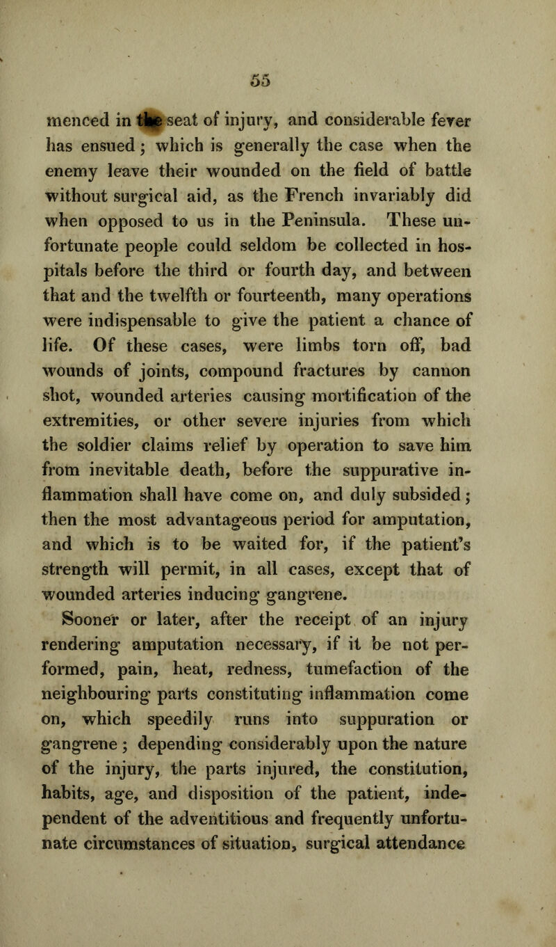 menced in tte seat of injury, and considerable fever has ensued; which is generally the case when the enemy leave their wounded on the field of battle without surgical aid, as the French invariably did when opposed to us in the Peninsula. These un- fortunate people could seldom be collected in hos- pitals before the third or fourth day, and between that and the twelfth or fourteenth, many operations were indispensable to give the patient a chance of life. Of these cases, were limbs torn off, bad 'wounds of joints, compound fractures by cannon shot, wounded arteries causing mortification of the extremities, or other severe injuries from which the soldier claims relief by operation to save him from inevitable death, before the suppurative in- flammation shall have come on, and duly subsided; then the most advantageous period for amputation, and which is to be waited for, if the patient’s strength will permit, in all cases, except that of wounded arteries inducing gangrene. Sooner or later, after the receipt of an injury rendering amputation necessary, if it be not per- formed, pain, heat, redness, tumefaction of the neighbouring parts constituting inflammation come on, which speedily runs into suppuration or gangrene ; depending considerably upon the nature of the injury, the parts injured, the constitution, habits, age, and disposition of the patient, inde- pendent of the adventitious and frequently unfortu- nate circumstances of situation, surgical attendance