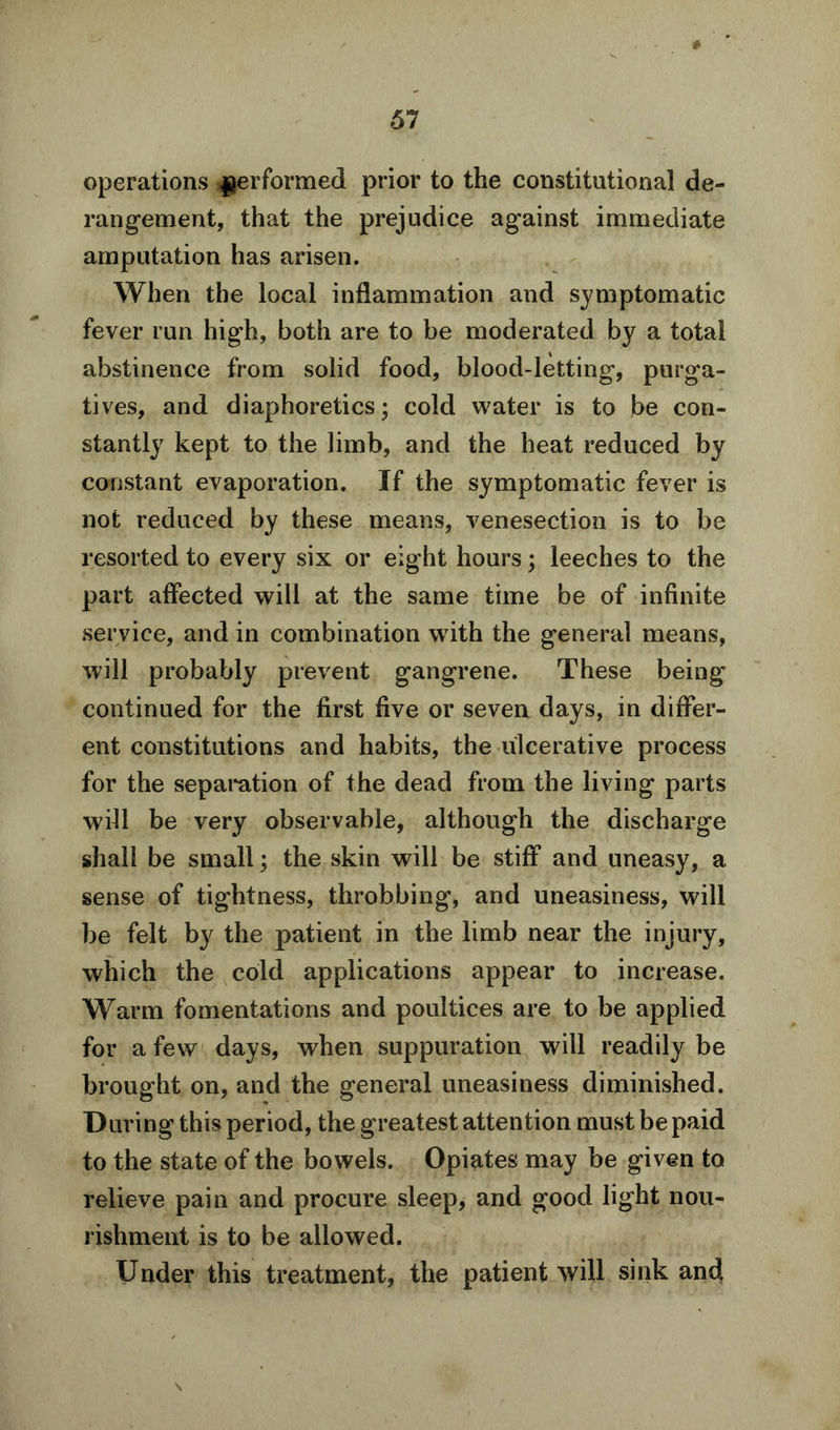 # operations performed prior to the constitutional de- rangement, that the prejudice against immediate amputation has arisen. When the local inflammation and symptomatic fever run high, both are to be moderated by a total abstinence from solid food, blood-letting, purga- tives, and diaphoretics; cold water is to be con- stantly kept to the limb, and the heat reduced by constant evaporation. If the symptomatic fever is not reduced by these means, venesection is to be resorted to every six or eight hours; leeches to the part affected will at the same time be of infinite service, and in combination with the general means, will probably prevent gangrene. These being continued for the first five or seven days, in differ- ent constitutions and habits, the ulcerative process for the separation of the dead from the living parts wfll be very observable, although the discharge shall be small; the skin will be stiff and uneasy, a sense of tightness, throbbing, and uneasiness, will be felt by the patient in the limb near the injury, which the cold applications appear to increase. Warm fomentations and poultices are to be applied for a few days, when suppuration will readily be brought on, and the general uneasiness diminished. During this period, the greatest attention must be paid to the state of the bowels. Opiates may be given to relieve pain and procure sleep, and good light nou- rishment is to be allowed. Under this treatment, the patient will sink and \