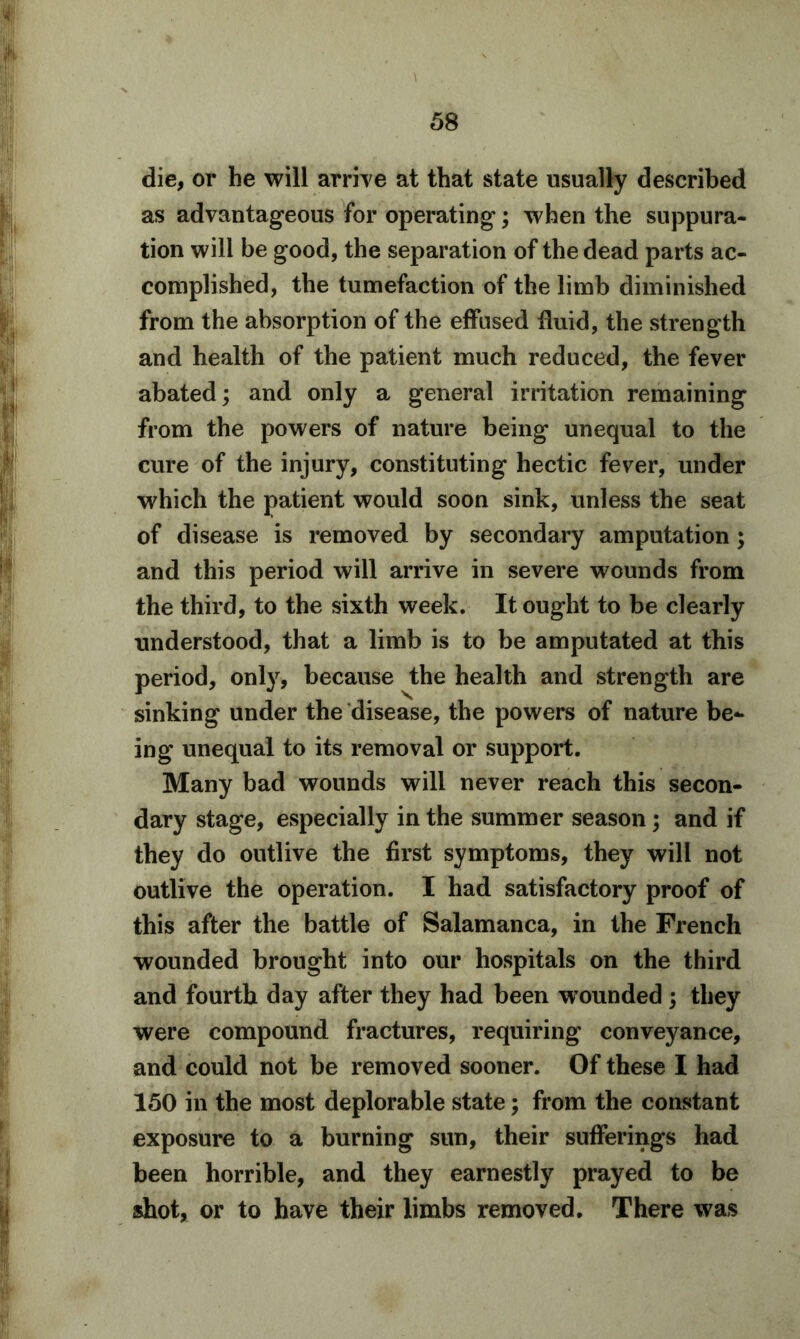 die, or he will arrive at that state usually described as advantageous for operating; when the suppura- tion will be good, the separation of the dead parts ac- complished, the tumefaction of the limb diminished from the absorption of the effused fluid, the strength and health of the patient much reduced, the fever abated; and only a general irritation remaining from the powers of nature being unequal to the cure of the injury, constituting hectic fever, under which the patient would soon sink, unless the seat of disease is removed by secondary amputation; and this period will arrive in severe wounds from the third, to the sixth week. It ought to be clearly understood, that a limb is to be amputated at this period, only, because the health and strength are sinking under the disease, the powers of nature be- ing unequal to its removal or support. Many bad wounds will never reach this secon- dary stage, especially in the summer season; and if they do outlive the first symptoms, they will not outlive the operation. I had satisfactory proof of this after the battle of Salamanca, in the French wounded brought into our hospitals on the third and fourth day after they had been wounded ; they were compound fractures, requiring conveyance, and could not be removed sooner. Of these I had 150 in the most deplorable state; from the constant exposure to a burning sun, their sufferings had been horrible, and they earnestly prayed to be shot, or to have their limbs removed. There was