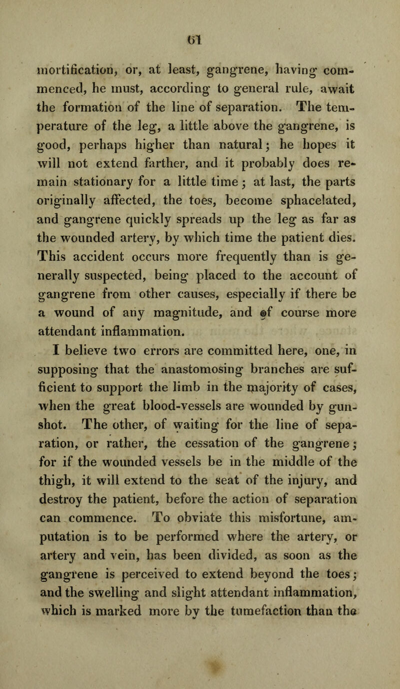 (51 mortification, or, at least, gangrene, having com- menced, he must, according to general rule, await the formation of the line of separation. The tem- perature of the leg, a little above the gangrene, is good, perhaps higher than natural; he hopes it will not extend farther, and it probably does re- main stationary for a little time; at last, the parts originally affected, the toes, become sphacelated, and gangrene quickly spreads up the leg as far as the wounded artery, by which time the patient dies. This accident occurs more frequently than is ge- nerally suspected, being placed to the account of gangrene from other causes, especially if there be a wound of any magnitude, and ©f course more attendant inflammation. I believe two errors are committed here, one, in supposing that the anastomosing branches are suf- ficient to support the limb in the majority of cases, when the great blood-vessels are wounded by gun- shot. The other, of waiting for the line of sepa- ration, or rather, the cessation of the gangrene; for if the wounded vessels be in the middle of the thigh, it will extend to the seat of the injury, and destroy the patient, before the action of separation can commence. To obviate this misfortune, am- putation is to be performed where the artery, or artery and vein, has been divided, as soon as the gangrene is perceived to extend beyond the toes; and the swelling and slight attendant inflammation, which is marked more by the tumefaction than the