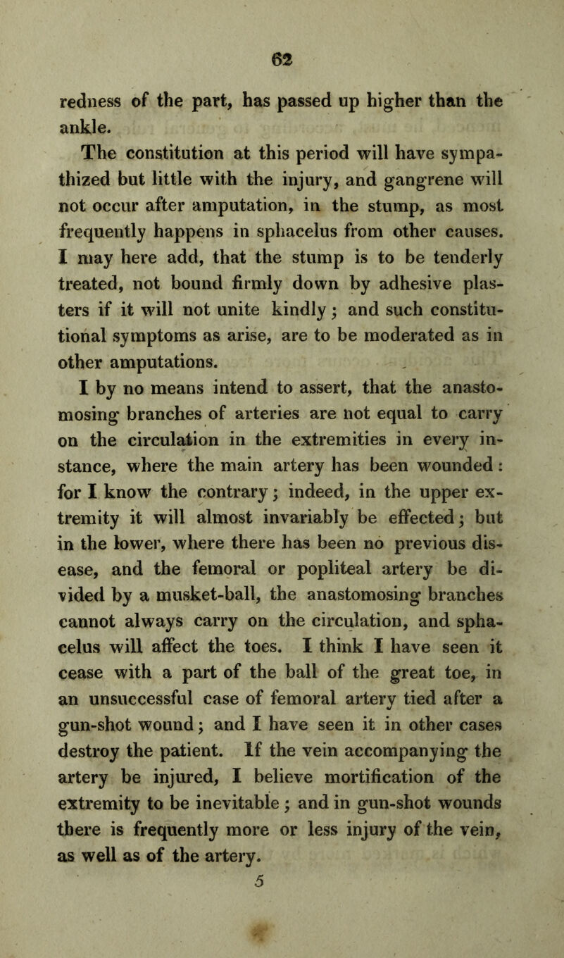 redness of the part, has passed up higher than the ankle. The constitution at this period will have sympa- thized but little with the injury, and gangrene will not occur after amputation, in the stump, as most frequently happens in sphacelus from other causes. I may here add, that the stump is to be tenderly treated, not bound firmly down by adhesive plas- ters if it will not unite kindly; and such constitu- tional symptoms as arise, are to be moderated as in other amputations. I by no means intend to assert, that the anasto- mosing branches of arteries are not equal to carry on the circulation in the extremities in every in- stance, where the main artery has been wounded: for I know the contrary; indeed, in the upper ex- tremity it will almost invariably be effected; but in the lower, where there has been no previous dis- ease, and the femoral or popliteal artery be di- vided by a musket-ball, the anastomosing branches cannot always carry on the circulation, and spha- celus will affect the toes. I think I have seen it cease with a part of the ball of the great toe, in an unsuccessful case of femoral artery tied after a gun-shot wound; and I have seen it in other cases destroy the patient. If the vein accompanying the artery be injured, I believe mortification of the extremity to be inevitable ; and in gun-shot wounds there is frequently more or less injury of the vein, as well as of the artery. .5