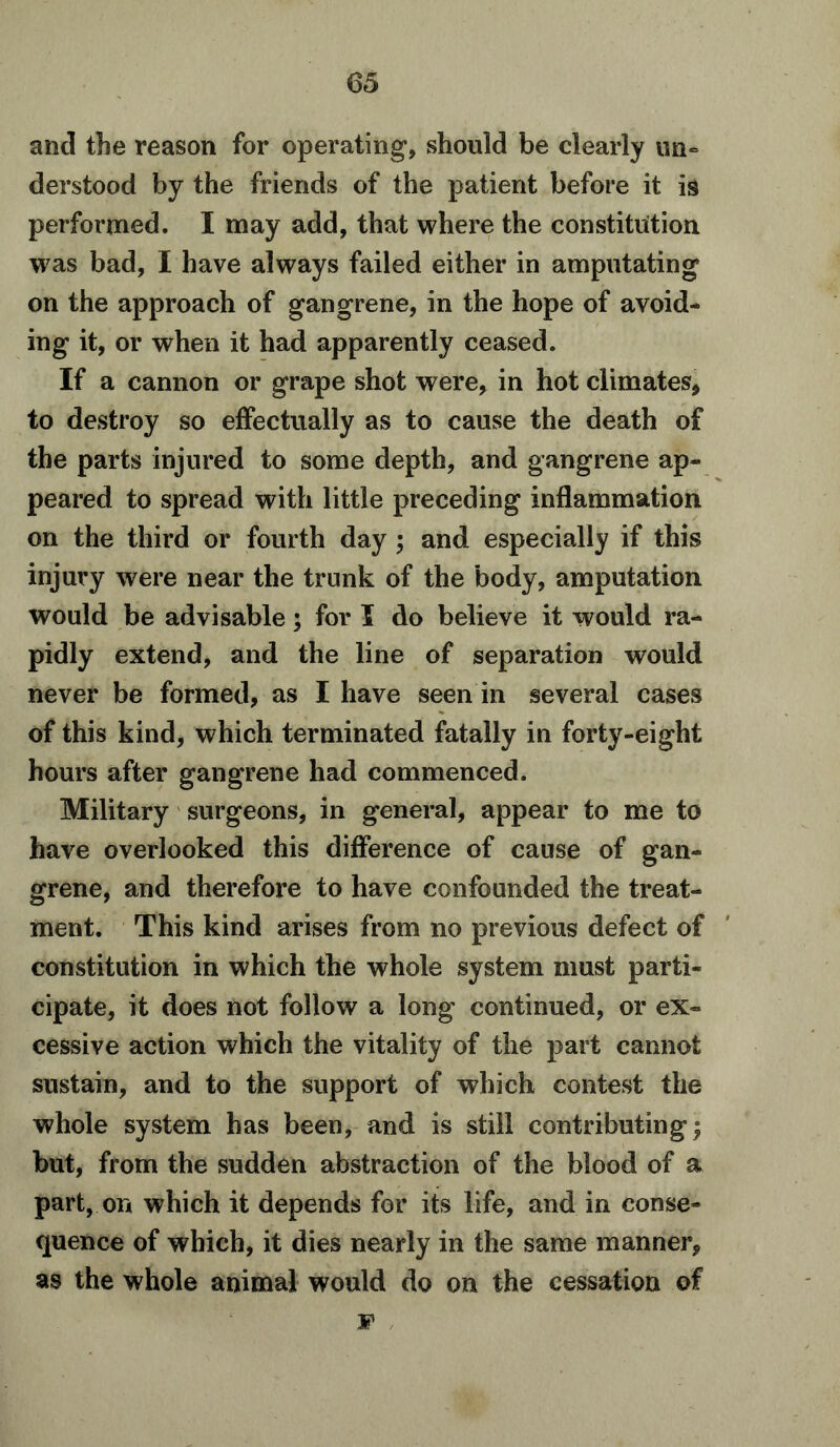 and the reason for operating*, should be clearly un- derstood by the friends of the patient before it is performed. I may add, that where the constitution was bad, I have always failed either in amputating on the approach of gangrene, in the hope of avoid- ing it, or when it had apparently ceased. If a cannon or grape shot were, in hot climates, to destroy so effectually as to cause the death of the parts injured to some depth, and gangrene ap- peared to spread with little preceding inflammation on the third or fourth day ; and especially if this injury were near the trunk of the body, amputation would be advisable; for I do believe it would ra- pidly extend, and the line of separation would never be formed, as I have seen in several cases of this kind, which terminated fatally in forty-eight hours after gangrene had commenced. Military surgeons, in general, appear to me to have overlooked this difference of cause of gan- grene, and therefore to have confounded the treat- ment. This kind arises from no previous defect of constitution in which the whole system must parti- cipate, it does not follow a long continued, or ex- cessive action which the vitality of the part cannot sustain, and to the support of which contest the whole system has been, and is still contributing j but, from the sudden abstraction of the blood of a part, on which it depends for its life, and in conse- quence of which, it dies nearly in the same manner, as the whole animal would do on the cessation of jp