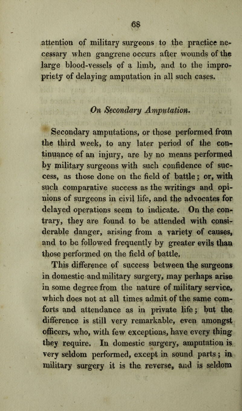 attention of military surgeons to the practice ne- cessary when gangrene occurs after wounds of the large blood-vessels of a limb, and to the impro- priety of delaying amputation in all such cases. On Secondary Amputation. Secondary amputations, or those performed from the third week, to any later period of the con- tinuance of an injury, are by no means performed by military surgeons with such confidence of suc- cess, as those done on the field of battle; or, with such comparative success as the writings and opi- nions of surgeons in civil life, and the advocates for delayed operations seem to indicate. On the con- trary, they are found to be attended with consi- derable danger, arising from a variety of causes, and to be followed frequently by greater evils than those performed on the field of battle. This difference of success between the surgeons in domestic and military surgery, may perhaps arise in some degree from the nature of military service, which does not at all times admit of the same com- forts and attendance as in private life; but the difference is still very remarkable, even amongst officers, who, with few exceptions, have every thing they require. In domestic surgery, amputation is very seldom performed, except in sound parts; in military surgery it is the reverse, and is seldom