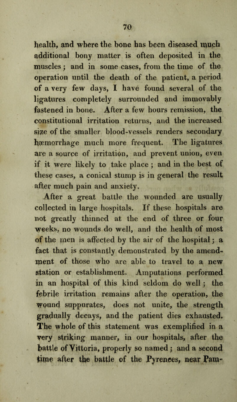 health, and where the bone has been diseased much additional bony matter is often deposited in the muscles; and in some cases, from the time of the operation until the death of the patient, a period of a very few days, I have found several of the ligatures completely surrounded and immovably fastened in bone. After a few hours remission, the constitutional irritation returns, and the increased size of the smaller blood-vessels renders secondary haemorrhage much more frequent. The ligatures are a source of irritation, and prevent union, even if it were likely to take place ; and in the best of these cases, a conical stump is in general the result after much pain and anxiety. After a great battle the wounded are usually collected in large hospitals. If these hospitals are not greatly thinned at the end of three or four weeks, no wounds do well, and the health of most of the men is affected by the air of the hospital; a fact that is constantly demonstrated by the amend- ment of those who are able to travel to a new station or establishment. Amputations performed in an hospital of this kind seldom do well; the febrile irritation remains after the operation, the Wound suppurates, does not unite, the strength gradually decays, and the patient dies exhausted. The whole of this statement was exemplified in a very striking manner, in our hospitals, after the battle of Vittoria, properly so named; and a second |hne after the battle of the Pyrenees, near Pam*