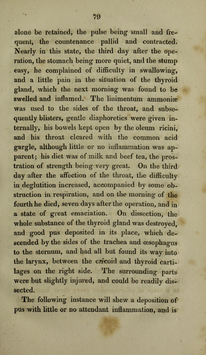 alone be retained, the pulse being small and fre- quent, the countenance pallid and contracted. Nearly in this state, the third day after the ope- ration, the stomach being more quiet, and the stump easy, he complained of difficulty in swallowing, and a little pain in the situation of the thyroid gland, which the next morning was found to be swelled and inflamed. The linimentum ammonise was used to the sides of the throat, and subse- quently blisters, gentle diaphoretics were given in- ternally, his bowels kept open by the oleum ricini, and his throat cleared with the common acid gargle, although little or no inflammation was ap- parent ; his diet was of milk and beef tea, the pros- tration of strength being very great. On the third day after the affection of the throat, the difficulty in deglutition increased, accompanied by some ob- struction in respiration, and on the morning of the fourth he died, seven days after the operation, and in a state of great emaciation. On dissection, the whole substance of the thyroid gland was destroyed, and good pus deposited in its place, which de- scended by the sides of the trachea and oesophagus to the sternum, and had all but found its way into the larynx, between the cricoid and thyroid carti- lages on the right side. The surrounding parts were but slightly injured, and could be readily dis- sected. The following instance will shew a deposition of pus with little or no attendant inflammation, and is