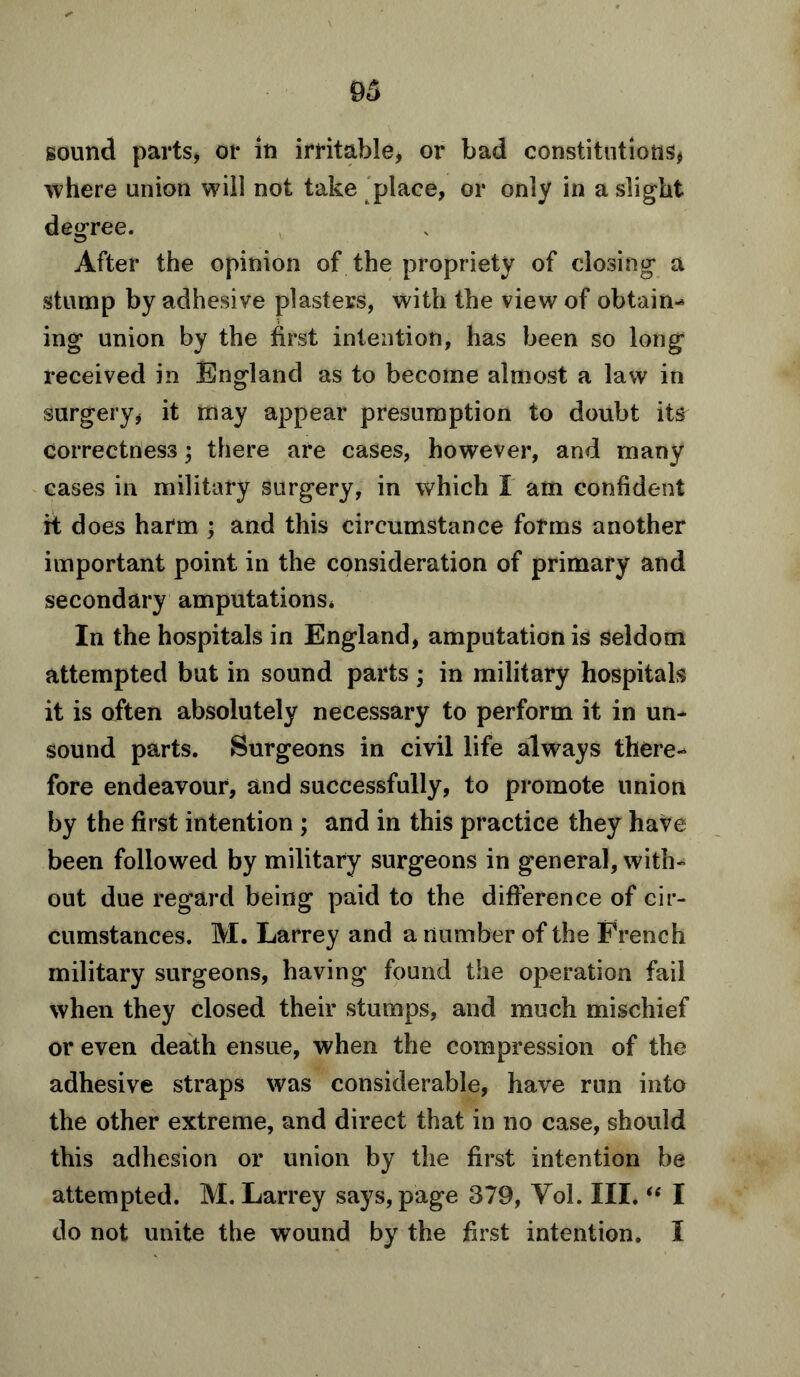 sound parts, or in irritable, or bad constitutions, where union will not take place, or only in a slight degree. After the opinion of the propriety of closing a stump by adhesive plasters, with the view of obtain- ing union by the first intention, has been so long received in England as to become almost a law in surgery, it may appear presumption to doubt its correctness; there are cases, however, and many cases in military surgery, in which I am confident it does harm ; and this circumstance forms another important point in the consideration of primary and secondary amputations* In the hospitals in England, amputation is seldom attempted but in sound parts; in military hospitals it is often absolutely necessary to perform it in un- sound parts. Surgeons in civil life always there- fore endeavour, and successfully, to promote union by the first intention ; and in this practice they have been followed by military surgeons in general, with- out due regard being paid to the difference of cir- cumstances. M. Larrey and a number of the French military surgeons, having found the operation fail when they closed their stumps, and much mischief or even death ensue, when the compression of the adhesive straps was considerable, have run into the other extreme, and direct that in no case, should this adhesion or union by the first intention be attempted. M. Larrey says, page 379, Yol. III. “ I do not unite the wound by the first intention. I