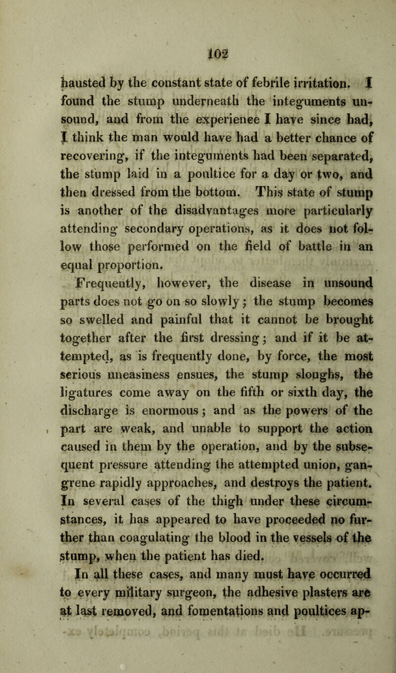 hausted by the constant state of febrile irritation, I found the stump underneath the integuments un- sound, and from the experience I have since had, I think the man would have had a better chance of recovering, if the integuments had been separated, the stump laid in a poultice for a day or two, and then dressed from the bottom. This state of stump is another of the disadvantages more particularly attending secondary operations, as it does not fol- low those performed on the field of battle in an equal proportion. Frequently, however, the disease in unsound parts does not go on so slowly; the stump becomes so swelled and painful that it cannot be brought together after the first dressing; and if it be at- tempted, as is frequently done, by force, the most serious uneasiness ensues, the stump sloughs, the ligatures come away on the fifth or sixth day, the discharge is enormous; and as the powers of the , part are weak, and unable to support the action caused in them by the operation, and by the subse- quent pressure attending the attempted union, gan- grene rapidly approaches, and destroys the patient. In several cases of the thigh under these circum- stances, it has appeared to have proceeded no fur- ther than coagulating the blood in the vessels of the stump, when the patient has died. In all these cases, and many must have occurred to every military surgeon, the adhesive plasters are at last removed, and fomentations and poultices ap-