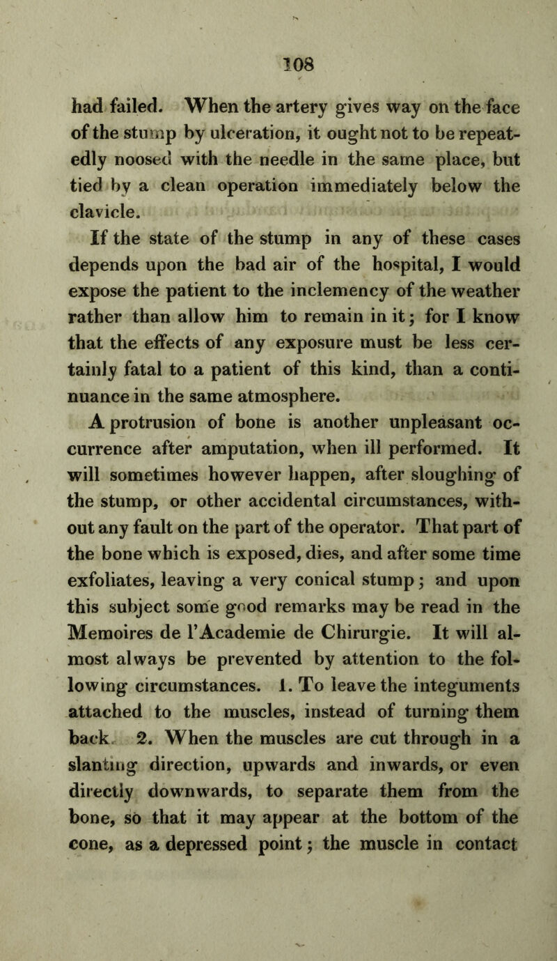 had failed. When the artery gives way on the face of the stump by ulceration, it ought not to be repeat- edly noosed with the needle in the same place, but tied by a clean operation immediately below the clavicle. If the state of the stump in any of these cases depends upon the bad air of the hospital, I would expose the patient to the inclemency of the weather rather than allow him to remain in it; for I know that the effects of any exposure must be less cer- tainly fatal to a patient of this kind, than a conti- nuance in the same atmosphere. A protrusion of bone is another unpleasant oc- currence after amputation, when ill performed. It will sometimes however happen, after sloughing of the stump, or other accidental circumstances, with- out any fault on the part of the operator. That part of the bone which is exposed, dies, and after some time exfoliates, leaving a very conical stump; and upon this subject some gnod remarks may be read in the Memoires de l’Academie de Chirurgie. It will al- most always be prevented by attention to the fol- lowing circumstances. 1. To leave the integuments attached to the muscles, instead of turning them back 2. When the muscles are cut through in a slanting direction, upwards and inwards, or even directly downwards, to separate them from the bone, so that it may appear at the bottom of the cone, as a depressed point; the muscle in contact