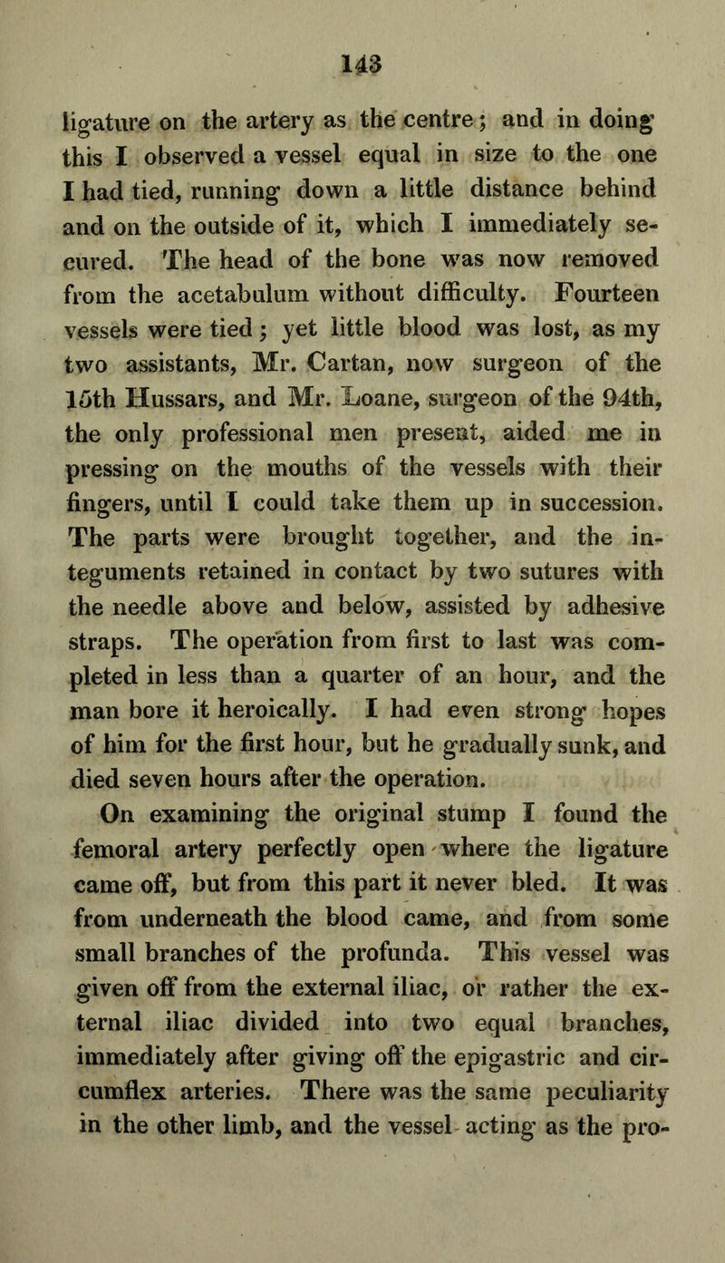 ligature on the artery as the centre; and in doing this I observed a vessel equal in size to the one I had tied, running down a little distance behind and on the outside of it, which I immediately se- cured. The head of the bone was now removed from the acetabulum without difficulty. Fourteen vessels were tied; yet little blood was lost, as my two assistants, Mr. Cartan, now surgeon of the 15th Hussars, and Mr. Loane, surgeon of the 94th, the only professional men present, aided me in pressing on the mouths of the vessels with their fingers, until I could take them up in succession. The parts were brought together, and the in- teguments retained in contact by two sutures with the needle above and below, assisted by adhesive straps. The operation from first to last was com- pleted in less than a quarter of an hour, and the man bore it heroically. I had even strong hopes of him for the first hour, but he gradually sunk, and died seven hours after the operation. On examining the original stump I found the femoral artery perfectly open where the ligature came off, but from this part it never bled. It was from underneath the blood came, and from some small branches of the profunda. This vessel was given off from the external iliac, or rather the ex- ternal iliac divided into two equal branches, immediately after giving off the epigastric and cir- cumflex arteries. There was the same peculiarity in the other limb, and the vessel acting as the pro-