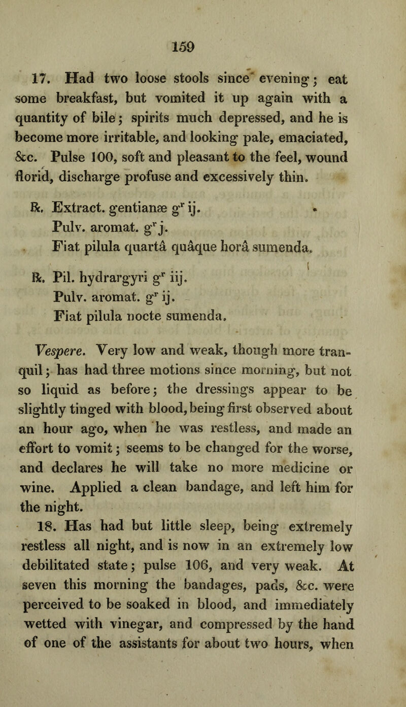 17. Had two loose stools since evening; eat some breakfast, but vomited it up again with a quantity of bile; spirits much depressed, and he is become more irritable, and looking pale, emaciated, &c. Pulse 100, soft and pleasant to the feel, wound ✓ florid, discharge profuse and excessively thin. Ik. Extract, gentianse gr ij. Pulv. aromat. grj. Fiat pilula quarta quaque hord sumenda* i R. Pil. hydrargyri gr iij. Pulv. aromat. gr ij. Fiat pilula nocte sumenda. Vespere. Very low and weak, though more tran- quil; has had three motions since morning, but not so liquid as before; the dressings appear to be slightly tinged with blood, being first observed about an hour ago, when he was restless, and made an effort to vomit; seems to be changed for the worse, and declares he will take no more medicine or wine. Applied a clean bandage, and left him for the night. 18. Has had but little sleep, being extremely restless all night, and is now in an extremely low debilitated state; pulse 106, and very weak. At seven this morning the bandages, pads, &c. were perceived to be soaked in blood, and immediately wetted with vinegar, and compressed by the hand of one of the assistants for about two hours, when