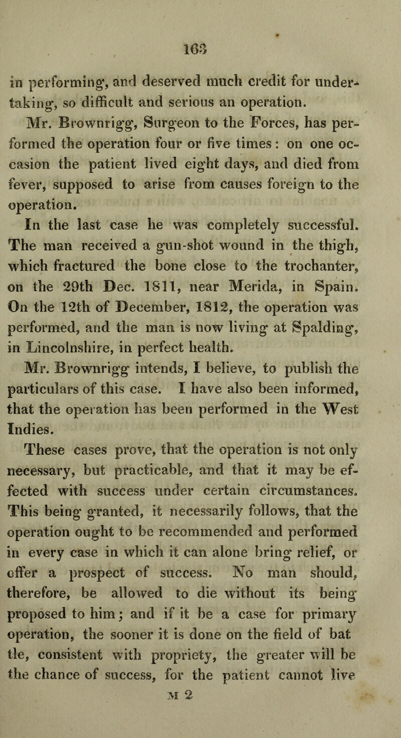 1 63 in performing*, and deserved much credit for under- taking-, so difficult and serious an operation. Mr. Brownrigg, Surgeon to the Forces, has per- formed the operation four or five times: on one oc- casion the patient lived eight days, and died from fever, supposed to arise from causes foreign to the operation. In the last case he was completely successful. The man received a gun-shot wound in the thigh* which fractured the bone close to the trochanter, on the 29th Dec. 1811, near Merida, in Spaim On the 12th of December, 1812, the operation was performed, and the man is now living at Spalding, in Lincolnshire, in perfect health. Mr. Brownrigg intends, I believe, to publish the particulars of this case. I have also been informed, that the operation has been performed in the West Indies. These cases prove, that the operation is not only necessary, but practicable, and that it may be ef- fected with success under certain circumstances. This being granted, it necessarily follows, that the operation ought to be recommended and performed in every case in which it can alone bring relief, or offer a prospect of success. No man should, therefore, be allowed to die without its being proposed to him; and if it be a case for primary operation, the sooner it is done on the field of bat tie, consistent with propriety, the greater will be the chance of success, for the patient cannot live